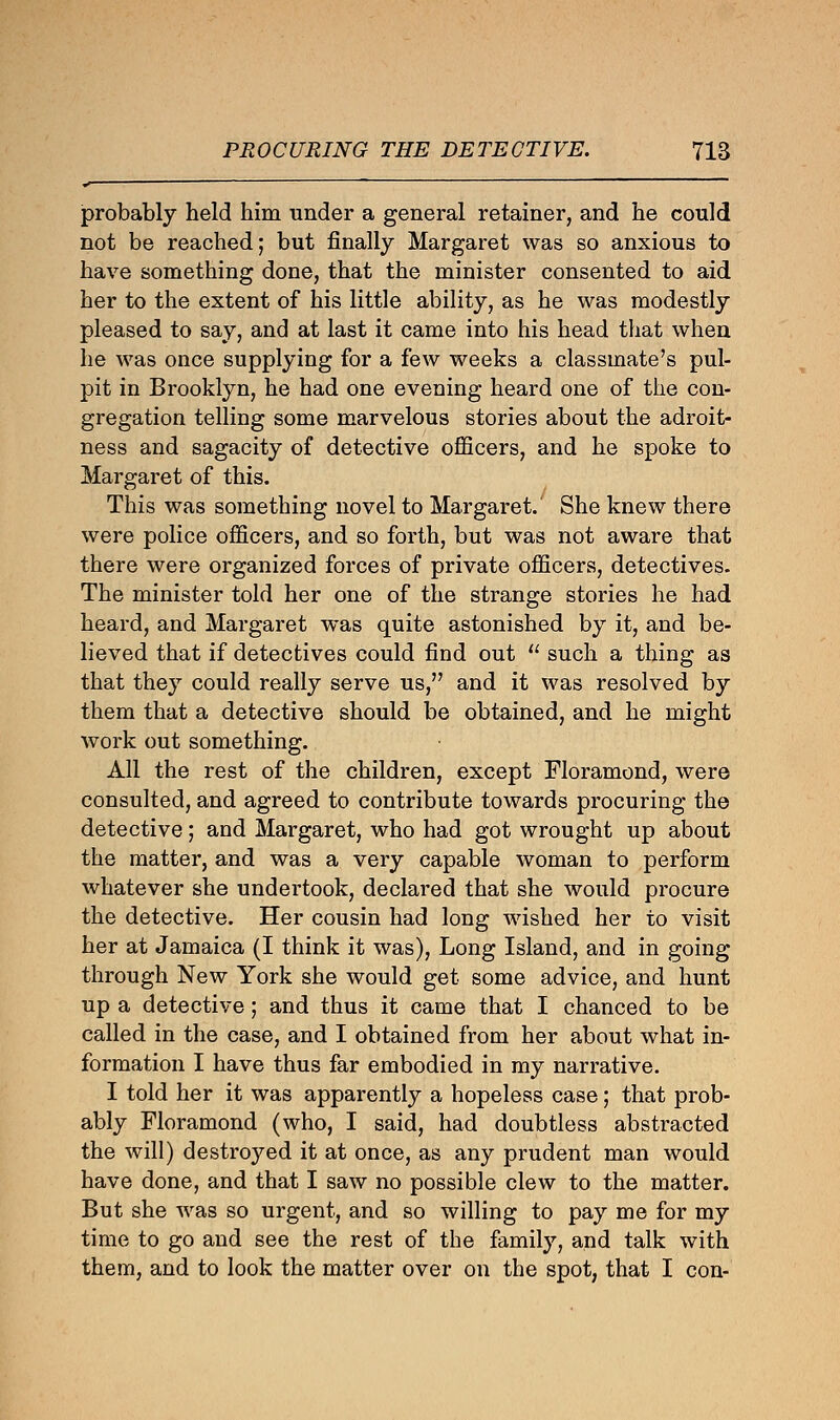 probably held him under a general retainer, and he could not be reached; but finally Margaret was so anxious to have something done, that the minister consented to aid her to the extent of his little ability, as he was modestly pleased to say, and at last it came into his head that when he was once supplying for a few weeks a classmate's pul- pit in Brooklyn, he had one evening heard one of the con- gregation telling some marvelous stories about the adroit- ness and sagacity of detective officers, and he spoke to Margaret of this. This was something novel to Margaret. She knew there were police officers, and so forth, but was not aware that there were organized forces of private officers, detectives. The minister told her one of the strange stories he had heard, and Margaret was quite astonished by it, and be- lieved that if detectives could find out  such a thing as that they could really serve us, and it was resolved by them that a detective should be obtained, and he might work out something. All the rest of the children, except Floramond, were consulted, and agreed to contribute towards procuring the detective; and Margaret, who had got wrought up about the matter, and was a very capable woman to perform whatever she undertook, declared that she would procure the detective. Her cousin had long wished her to visit her at Jamaica (I think it was), Long Island, and in going through New York she would get some advice, and hunt up a detective; and thus it came that I chanced to be called in the case, and I obtained from her about what in- formation I have thus far embodied in my narrative. I told her it was apparently a hopeless case; that prob- ably Floramond (who, I said, had doubtless abstracted the will) destroyed it at once, as any prudent man would have done, and that I saw no possible clew to the matter. But she was so urgent, and so willing to pay me for my time to go and see the rest of the family, and talk with them, and to look the matter over on the spot, that I con-