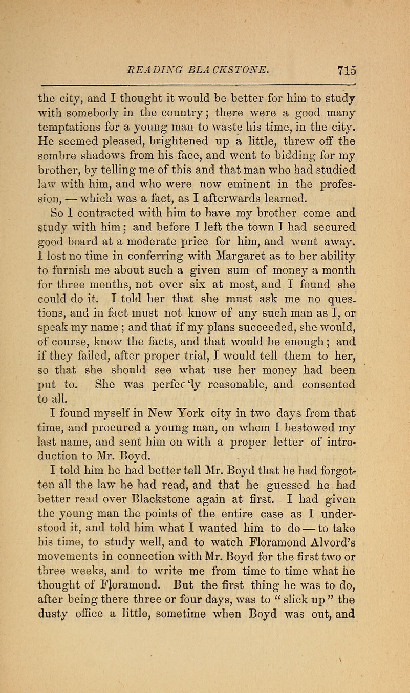 the city, and I thought it would be better for him to study with somebody in the country; there were a good many temptations for a young man to waste his time, in the city. He seemed pleased, brightened up a little, threw off the sombre shadows from his face, and went to bidding for my brother, by telling me of this and that man who had studied law with him, and who were now eminent in the profes- sion, — which was a fact, as I afterwards learned. So I contracted with him to have my brother come and study with him; and before I left the town I had secured good board at a moderate price for him, and went away. I lost no time in conferring with Margaret as to her ability to furnish me about such a given sum of money a month for three months, not over six at most, and I found she could do it. I told her that she must ask me no ques. tions, and in fact must not know of any such man as I, or speak my name ; and that if my plans succeeded, she would, of course, know the facts, and that would be enough; and if they failed, after proper trial, I would tell them to her, so that she should see what use her money had been put to. She was perfecLly reasonable, and consented to all. I found myself in New York city in two days from that time, and procured a young man, on whom I bestowed my last name, and sent him on with a proper letter of intro- duction to Mr. Boyd. I told him he had better tell Mr. Boyd that he had forgot- ten all the law he had read, and that he guessed he had better read over Blackstone again at first. I had given the young man the points of the entire case as I under- stood it, and told him what I wanted him to do — to take his time, to study well, and to watch Floramond Alvord's movements in connection with Mr. Boyd for the first two or three weeks, and to write me from time to time what he thought of FJoramond. But the first thing he was to do, after being there three or four days, was to  slick up  the dusty office a little, sometime when Boyd was out, and