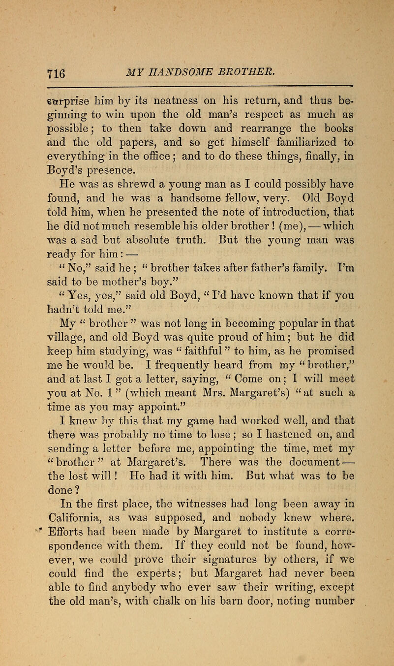 etrrprise him by its neatness on his return, and thus be- ginning to win upon the old man's respect as much as possible; to then take down and rearrange the books and the old papers, and so get himself familiarized to everything in the office; and to do these things, finally, in Boyd's presence. He was as shrewd a young man as I could possibly have found, and he was a handsome fellow, very. Old Boyd told him, when he presented the note of introduction, that he did not much resemble his older brother ! (me), — which was a sad but absolute truth. But the young man was ready for him: —  No, said he;  brother takes after father's family. I'm said to be mother's boy.  Yes, yes, said old Boyd,  I'd have known that if you hadn't told me. My  brother  was not long in becoming popular in that village, and old Boyd was quite proud of him; but he did keep him studying, was  faithful to him, as he promised me he would be. I frequently heard from my  brother, and at last I got a letter, saying,  Come on; I will meet you at No. 1 (which meant Mrs. Margaret's)  at such a time as you may appoint. I knew by this that my game had worked well, and that there was probably no time to lose ; so I hastened on, and sending a letter before me, appointing the time, met my  brother  at Margaret's. There was the document — the lost will! He had it with him. But what was to be done? In the first place, the witnesses had long been away in California, as was supposed, and nobody knew where. * Efforts had been made by Margaret to institute a corre- spondence with them. If they could not be found, how- ever, we could prove their signatures by others, if we could find the experts; but Margaret had never been able to find anybody who ever saw their writing, except the old man's, with chalk on his barn door, noting number