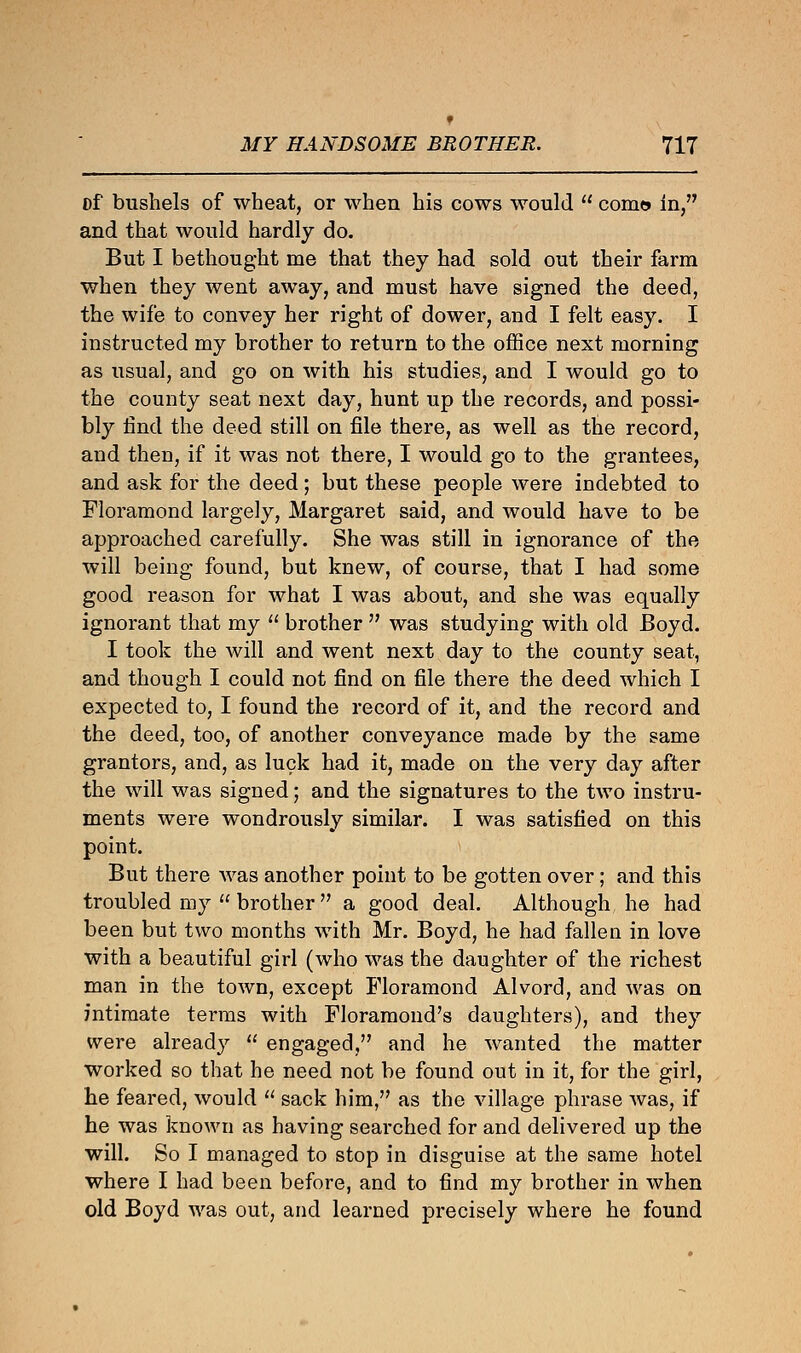 t MY HANDSOME BROTHER. 717 of bushels of wheat, or when his cows would  com© in, and that would hardly do. But I bethought me that they had sold out their farm when they went away, and must have signed the deed, the wife to convey her right of dower, and I felt easy. I instructed my brother to return to the office next morning as usual, and go on with his studies, and I would go to the county seat next day, hunt up the records, and possi- bly find the deed still on file there, as well as the record, and then, if it was not there, I would go to the grantees, and ask for the deed; but these people were indebted to Floramond largely, Margaret said, and would have to be approached carefully. She was still in ignorance of the will being found, but knew, of course, that I had some good reason for what I was about, and she was equally ignorant that my  brother  was studying with old Boyd. I took the will and went next day to the county seat, and though I could not find on file there the deed which I expected to, I found the record of it, and the record and the deed, too, of another conveyance made by the same grantors, and, as luck had it, made on the very day after the will was signed; and the signatures to the two instru- ments were wondrously similar. I was satisfied on this point. But there was another point to be gotten over; and this troubled my  brother  a good deal. Although he had been but two months with Mr. Boyd, he had fallen in love with a beautiful girl (who was the daughter of the richest man in the town, except Floramond Alvord, and was on intimate terms with Floramond's daughters), and they were already  engaged, and he wanted the matter worked so that he need not be found out in it, for the girl, he feared, would  sack him, as the village phrase was, if he was known as having searched for and delivered up the will. So I managed to stop in disguise at the same hotel where I had been before, and to find my brother in when old Boyd was out, and learned precisely where he found