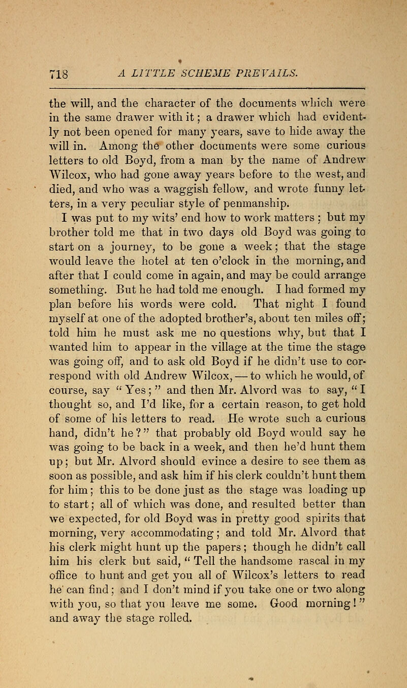 the will, and the character of the documents which were in the same drawer with it; a drawer which had evident- ly not been opened for many years, save to hide away the will in. Among the other documents were some curious letters to old Boyd, from a man by the name of Andrew Wilcox, who had gone away years before to the west, and died, and who was a waggish fellow, and wrote funny let- ters, in a very peculiar style of penmanship. I was put to my wits' end how to work matters ; but my brother told me that in two days old Boyd was going to start on a journey, to be gone a week; that the stage would leave the hotel at ten o'clock in the morning, and after that I could come in again, and may be could arrange something. But he had told me enough. I had formed my plan before his words were cold. That night I found myself at one of the adopted brother's, about ten miles off; told him he must ask me no questions why, but that I wanted him to appear in the village at the time the stage was going off, and to ask old Boyd if he didn't use to cor- respond with old Andrew Wilcox, — to which he would, of course, say  Yes;  and then Mr. Alvord was to say,  I thought so, and I'd like, for a certain reason, to get hold of some of his letters to read. He wrote such a curious hand, didn't he ? that probably old Boyd would say he was going to be back in a week, and then he'd hunt them up; but Mr. Alvord should evince a desire to see them as soon as possible, and ask him if his clerk couldn't hunt them for him; this to be done just as the stage was loading up to start; all of which was done, and resulted better than we expected, for old Boyd was in pretty good spirits that morning, very accommodating; and told Mr. Alvord that his clerk might hunt up the papers; though he didn't call him his clerk but said,  Tell the handsome rascal in my office to hunt and get you all of Wilcox's letters to read he' can find; and I don't mind if you take one or two along with you, so that you leave me some. Good morning!  and away the stage rolled.