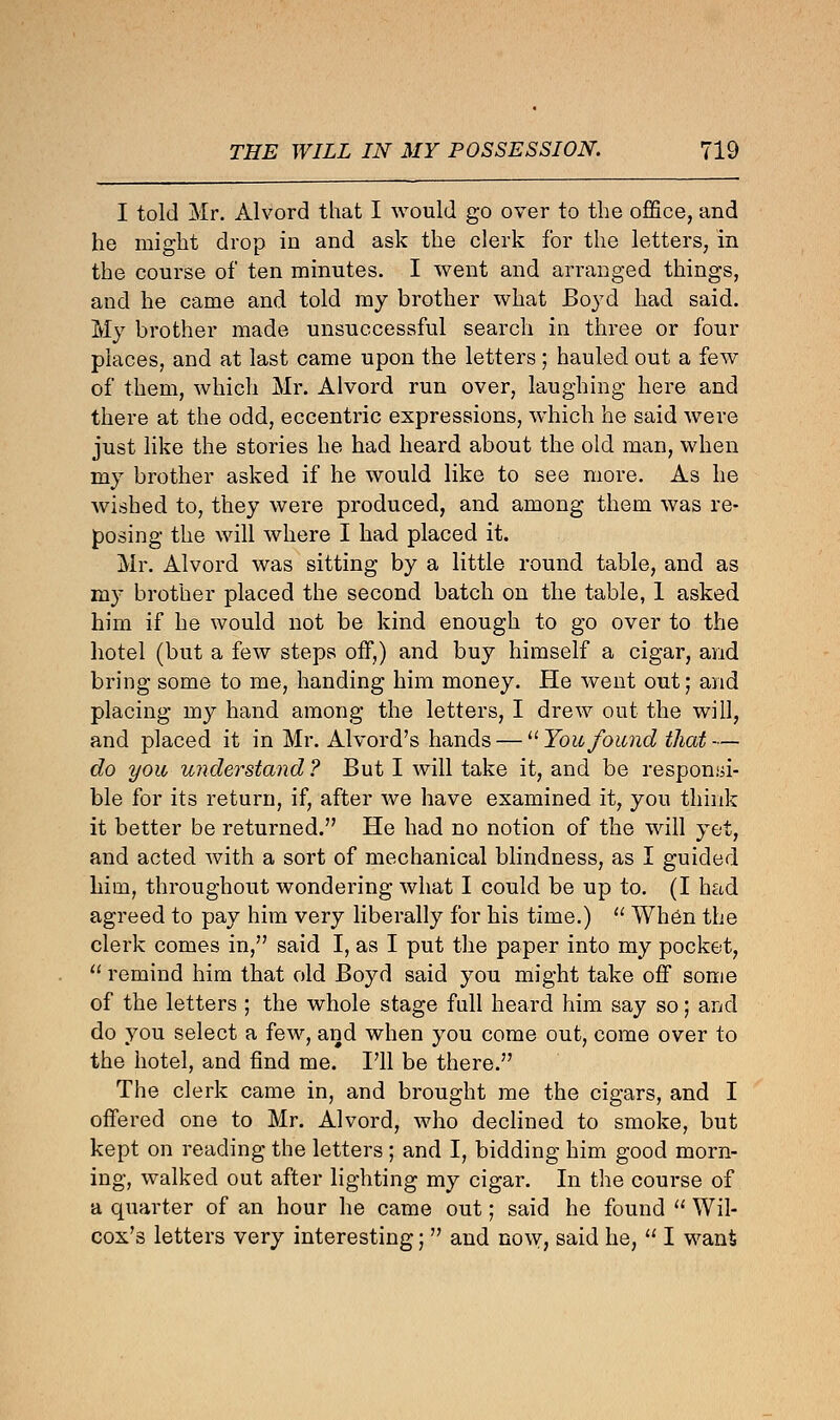 I told Mr. Alvord that I would go over to the office, and he might drop in and ask the clerk for the letters, in the course of ten minutes. I went and arranged things, and he came and told my brother what Boyd had said. My brother made unsuccessful search in three or four places, and at last came upon the letters; hauled out a few of them, which Mr. Alvord run over, laughing here and there at the odd, eccentric expressions, which he said were just like the stories he had heard about the old man, when my brother asked if he would like to see more. As he wished to, they were produced, and among them was re- posing the will where I had placed it. Mr. Alvord was sitting by a little round table, and as my brother placed the second batch on the table, 1 asked him if he would not be kind enough to go over to the hotel (but a few steps off,) and buy himself a cigar, and bring some to me, handing him money. He went out; and placing my hand among the letters, I drew out the will, and placed it in Mr. Alvord's hands — Youfound that— do you understand ? But I will take it, and be responsi- ble for its return, if, after we have examined it, you think it better be returned. He had no notion of the will yet, and acted with a sort of mechanical blindness, as I guided liirn, throughout wondering what I could be up to. (I had agreed to pay him very liberally for his time.)  When the clerk comes in, said I, as I put the paper into my pocket,  remind him that old Boyd said you might take off some of the letters ; the whole stage fall heard him say so; and do you select a few, and when you come out, come over to the hotel, and find me. I'll be there. The clerk came in, and brought me the cigars, and I offered one to Mr. Alvord, who declined to smoke, but kept on reading the letters ; and I, bidding him good morn- ing, walked out after lighting my cigar. In the course of a quarter of an hour he came out; said he found  Wil- cox's letters very interesting;  and now, said he,  I want