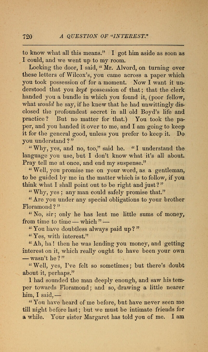 to know what all this means. I got him aside as soon as I could, and we went up to my room. Locking the door, I said,  Mr. Alvord, on turning over these letters of Wilcox's, you came across a paper which you took possession of for a moment. Now I want it un- derstood that you kept possession of that; that the clerk handed you a bundle in which you found it, (poor fellow, what would he say, if he knew that he had unwittingly dis- closed the profoundest secret in all old Boyd's life and practice? But no matter for that.) You took the pa- per, and you handed it over to me, and I am going to keep it for the general good, unless you prefer to keep it. Do you understand ?   Why, yes, and no, too, said he.  I understand the language you use, but I don't know what it's all about. Pray tell me at once, and end my suspense.  Well, you promise me on your word, as a gentleman, to be guided by me in the matter which is to follow, if you think what I shall point out to be right and just?  Why, yes ; any man could safely promise that.  Are you under any special obligations to your brother Floramond?  No, sir; only he has lent me little sums of money, from time to time — which  —  You have doubtless always paid up ?   Yes, with interest.  Ah, ha ! then he was lending you money, and getting interest on it, which really ought to have been your own — wasn't he?  Well, yes, I've felt so sometimes; but there's doubt about it, perhaps. 1 had sounded the man deeply enough, and saw his tem- per towards Floramond; and so, drawing a little nearer him, I said, —  You have heard of me before, but have never seen me till night before last; but we must be intimate friends for a while. Your sister Margaret has told you of me. I am