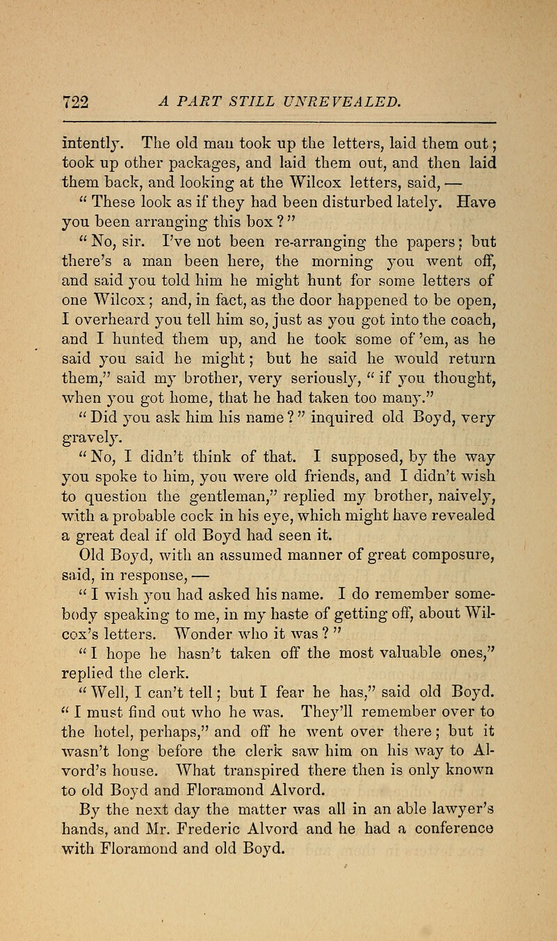 intently. The old man took up the letters, laid them out; took up other packages, and laid them out, and then laid them back, and looking at the Wilcox letters, said, —  These look as if they had been disturbed lately. Have you been arranging this box ?   No, sir. I've not been re-arranging the papers: but there's a man been here, the morning you went off, and said you told him he might hunt for some letters of one Wilcox; and, in fact, as the door happened to be open, I overheard you tell him so, just as you got into the coach, and I hunted them up, and he took some of 'em, as he said you said he might; but he said he would return them, said my brother, very seriously,  if you thought, when you got home, that he had taken too many.  Did you ask him his name ?  inquired old Boyd, very gravely.  No, I didn't think of that. I supposed, by the way you spoke to him, you were old friends, and I didn't wish to question the gentleman, replied my brother, naively, with a probable cock in his eye, which might have revealed a great deal if old Boyd had seen it. Old Boyd, with an assumed manner of great composure, said, in response, —  I wish you had asked his name. I do remember some- body speaking to me, in my haste of getting off, about Wil- cox's letters. Wonder who it was ?   I hope he hasn't taken off the most valuable ones, replied the clerk.  Well, I can't tell; but I fear he has, said old Boyd.  I must find out who he was. They'll remember over to the hotel, perhaps, and off he went over there; but it wasn't long before the clerk saw him on his way to Al- vord's house. What transpired there then is only known to old Boyd and Floramond Alvord. By the next day the matter was all in an able lawyer's hands, and Mr. Frederic Alvord and he had a conference with Floramond and old Boyd.