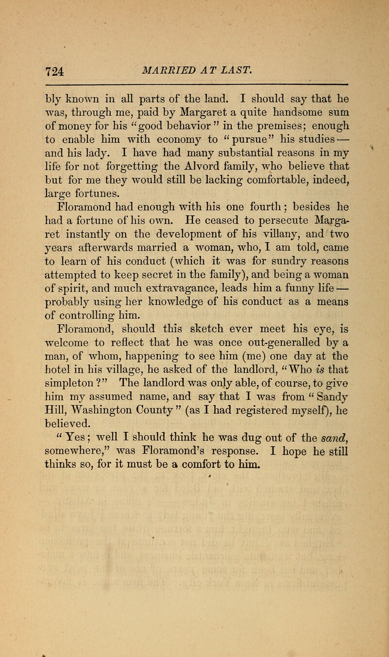 bly known in all parts of the land. I should say that he was, through me, paid by Margaret a quite handsome sum of money for his good behavior  in the premises; enough to enable him with economy to pursue his studies — and his lady. I have had many substantial reasons in my life for not forgetting the Alvord family, who believe that but for me they would still be lacking comfortable, indeed, large fortunes. Floramond had enough with his one fourth ; besides he had a fortune of his own. He ceased to persecute Marga- ret instantly on the development of his villany, and two years afterwards married a woman, who, I am told, came to learn of his conduct (which it was for sundry reasons attempted to keep secret in the family), and being a woman of spirit, and much extravagance, leads him a funny life — probably using her knowledge of his conduct as a means of controlling him. Floramond, should this sketch ever meet his eye, is welcome to reflect that he was once out-generalled by a man, of whom, happening to see him (me) one day at the hotel in his village, he asked of the landlord, Who is that simpleton ? The landlord was only able, of course, to give him my assumed name, and say that I was from  Sandy Hill, Washington County  (as I had registered myself), he believed.  Yes; well I should think he was dug out of the sand, somewhere, was Floramond's response. I hope he still thinks so, for it must be a comfort to him.