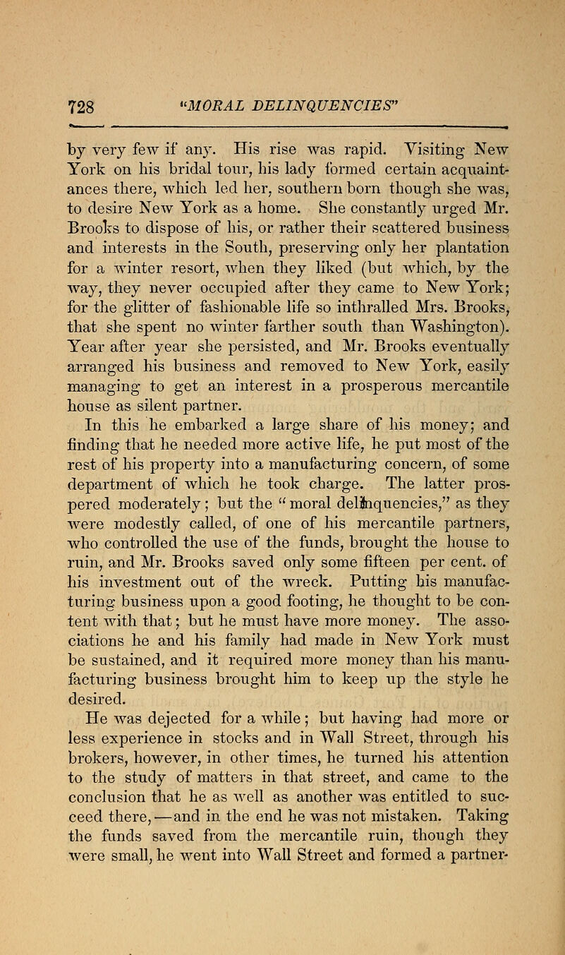 by very few if any. His rise was rapid. Visiting New York on his bridal tour, his lady formed certain acquaint- ances there, which led her. southern born though she was, to desire New York as a home. She constantly urged Mr. Brooks to dispose of his, or rather their scattered business and interests in the South, preserving only her plantation for a winter resort, when they liked (but which, by the way, they never occupied after they came to New York; for the glitter of fashionable life so inthralled Mrs. Brooks, that she spent no winter farther south than Washington). Year after year she persisted, and Mr. Brooks eventually arranged his business and removed to New York, easily managing to get an interest in a prosperous mercantile house as silent partner. In this he embarked a large share of his money; and finding that he needed more active life, he put most of the rest of his property into a manufacturing concern, of some department of which he took charge. The latter pros- pered moderately; but the  moral delinquencies, as they were modestly called, of one of his mercantile partners, who controlled the use of the funds, brought the house to ruin, and Mr. Brooks saved only some fifteen per cent, of his investment out of the wreck. Putting his manufac- turing business upon a good footing, he thought to be con- tent with that; but he must have more money. The asso- ciations he and his family had made in New York must be sustained, and it required more money than his manu- facturing business brought him to keep up the style he desired. He was dejected for a while; but having had more or less experience in stocks and in Wall Street, through his brokers, however, in other times, he turned his attention to the study of matters in that street, and came to the conclusion that he as well as another was entitled to suc- ceed there,—and in the end he was not mistaken. Taking the funds saved from the mercantile ruin, though they were small, he went into Wall Street and formed a partner-