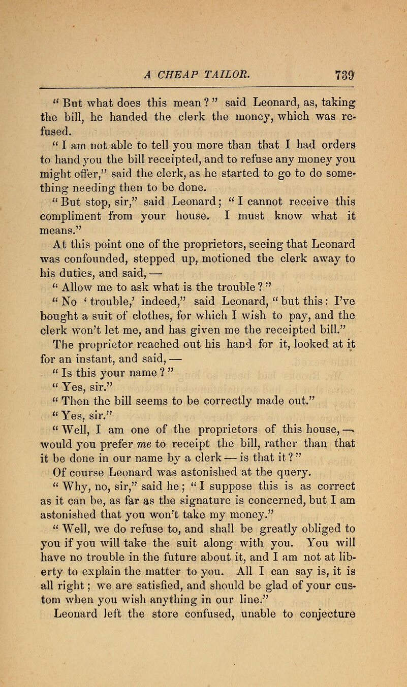 lC But what does this mean ?  said Leonard, as, taking the bill, he handed the clerk the money, which was re- fused.  I am not able to tell you more than that I had orders to hand you the bill receipted, and to refuse any money you might offer, said the clerk, as he started to go to do some- thing needing then to be done.  But stop, sir, said Leonard;  I cannot receive this compliment from your house. I must know what it means. At this point one of the proprietors, seeing that Leonard was confounded, stepped up, motioned the clerk away to his duties, and said, —  Allow me to ask what is the trouble ?   No ' trouble,' indeed, said Leonard,  but this: I've bought a suit of clothes, for which I wish to pay, and the clerk won't let me, and has given me the receipted bill. The proprietor reached out his hand for it, looked at it for an instant, and said, —  Is this your name ?   Yes, sir.  Then the bill seems to be correctly made out.  Yes, sir.  Well, I am one of the proprietors of this house, —> would you prefer me to receipt the bill, rather than that it be done in our name by a clerk — is that it ?  Of course Leonard was astonished at the query.  Why, no, sir, said he;  I suppose this is as correct as it can be, as far as the signature is concerned, but I am astonished that you won't take my money.  Well, we do refuse to, and shall be greatly obliged to you if you will take the suit along with you. You will have no trouble in the future about it, and I am not at lib- erty to explain the matter to you. All I can say is, it is all right; we are satisfied, and should be glad of your cus- tom when you wish anything in our line. Leonard left the store confused, unable to conjecture