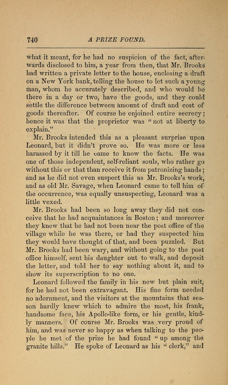 what it meant, for he had no suspicion of the fact, after- wards disclosed to him, a year from then, that Mr. Brooks had written a private letter to the house, enclosing a draft on a New York bank, telling the house to let such a young man, whom he accurately described, and who would be there in a day or two, have the goods, and they could settle the difference between amount of draft and cost of goods thereafter. Of course he enjoined entire secrecy j hence it was that the proprietor was  not at liberty to explain. Mr. Brooks intended this as a pleasant surprise upon Leonard, but it didn't prove so. He was more or less harassed by it till he came to know the facts. He was one of those independent, self-reliant souls, who rather go without this or that than receive it from patronizing hands; and as he did not even suspect this as Mr. Brooks's work, and as old Mr. Savage, when Leonard came to tell him of the occurrence, was equally unsuspecting, Leonard was a little vexed. Mr. Brooks had been so long away they did not con- ceive that he had acquaintances in Boston; and moreover they knew that he had not been near the post office of the village while he was there, or had they suspected him they would have thought of that, and been puzzled. But Mr. Brooks had been wary, and without going to the post office himself, sent his daughter out to walk, and deposit the letter, and told her to say nothing about it, and to show its superscription to no one. Leonard followed the family in his new but plain suit, for he had not been extravagant. His fine form needed no adornment, and the visitors at the mountains that sea- son hardly knew which to admire the most, his frank, handsome face, his Apollo-like form, or his gentle, kind- ly manners. Of course Mr. Brooks was very proud of him, and was never so happy as when talking to the peo- ple he met of the prize he had found  up among the granite hills. He spoke of Leonard as his u clerk, and