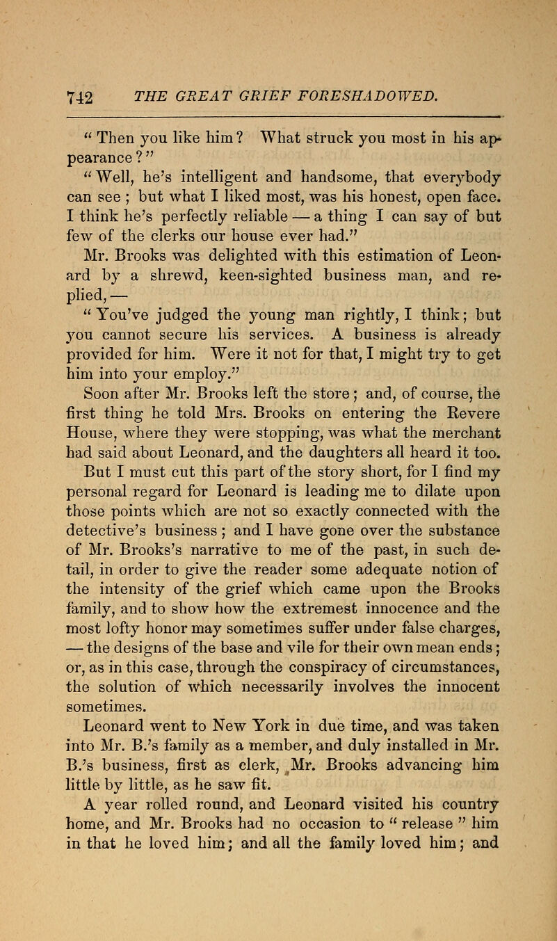 11 Then you like him ? What struck you most in his ap- pearance ?   Well, he's intelligent and handsome, that everybody can see ; but what I liked most, was his honest, open face. I think he's perfectly reliable — a thing I can say of but few of the clerks our house ever had. Mr. Brooks was delighted with this estimation of Leon- ard by a shrewd, keen-sighted business man, and re- plied, —  You've judged the young man rightly, I think; but you cannot secure his services. A business is already provided for him. Were it not for that, I might try to get him into your employ. Soon after Mr. Brooks left the store; and, of course, the first thing he told Mrs. Brooks on entering the Revere House, where they were stopping, was what the merchant had said about Leonard, and the daughters all heard it too. But I must cut this part of the story short, for I find my personal regard for Leonard is leading me to dilate upon those points which are not so exactly connected with the detective's business ; and I have gone over the substance of Mr. Brooks's narrative to me of the past, in such de- tail, in order to give the reader some adequate notion of the intensity of the grief which came upon the Brooks family, and to show how the extremest innocence and the most lofty honor may sometimes suffer under false charges, — the designs of the base and vile for their own mean ends; or, as in this case, through the conspiracy of circumstances, the solution of which necessarily involves the innocent sometimes. Leonard went to New York in due time, and was taken into Mr. B.'s family as a member, and duly installed in Mr. B.'s business, first as clerk, Mr. Brooks advancing him little by little, as he saw fit. A year rolled round, and Leonard visited his country home, and Mr. Brooks had no occasion to  release  him in that he loved him; and all the family loved him; and