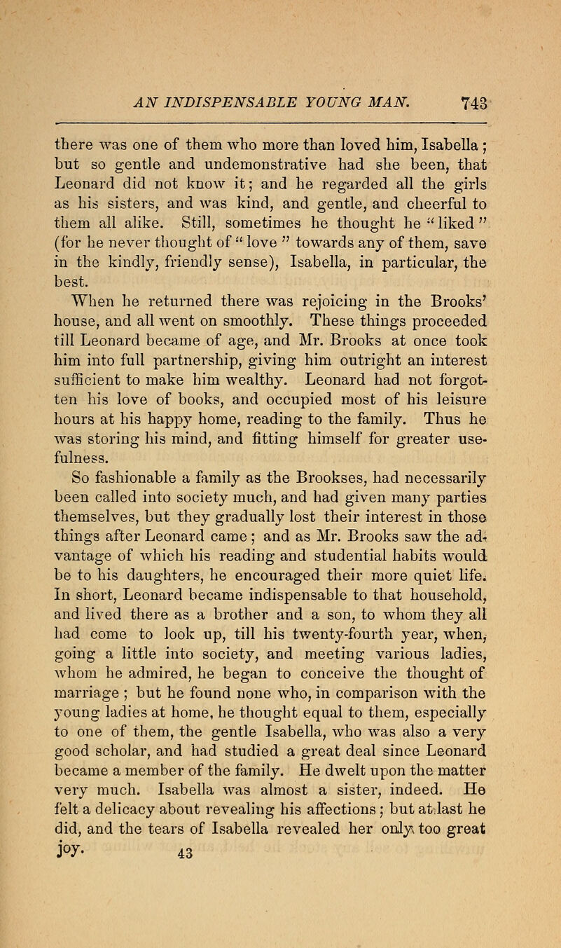 there was one of them who more than loved him, Isabella ; but so gentle and undemonstrative had she been, that Leonard did not know it; and he regarded all the girls as his sisters, and was kind, and gentle, and cheerful to them all alike. Still, sometimes he thought he u liked  (for he never thought of  love  towards any of them, save in the kindly, friendly sense), Isabella, in particular, the best. When he returned there was rejoicing in the Brooks' house, and all went on smoothly. These things proceeded till Leonard became of age, and Mr. Brooks at once took him into full partnership, giving him outright an interest sufficient to make him wealthy. Leonard had not forgot- ten his love of books, and occupied most of his leisure hours at his happy home, reading to the family. Thus he was storing his mind, and fitting himself for greater use- fulness. So fashionable a family as the Brookses, had necessarily been called into society much, and had given many parties themselves, but they gradually lost their interest in those, things after Leonard came ; and as Mr. Brooks saw the ad-i vantage of which his reading and studential habits would be to his daughters, he encouraged their more quiet life.; In short, Leonard became indispensable to that household, and lived there as a brother and a son, to whom they all had come to look up, till his twenty-fourth year, when, going a little into society, and meeting various ladies, whom he admired, he began to conceive the thought of marriage ; but he found none who, in comparison with the young ladies at home, he thought equal to them, especially to one of them, the gentle Isabella, who was also a very good scholar, and had studied a great deal since Leonard became a member of the family. He dwelt upon the matter very much. Isabella was almost a sister, indeed. He felt a delicacy about revealing his affections ; but atJast he did, and the tears of Isabella revealed her only, too great j°7- 43