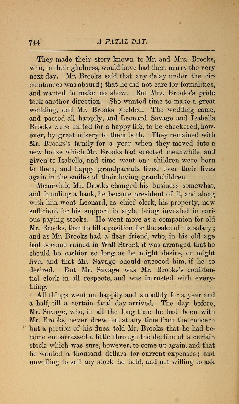 They made their story known to Mr. and Mrs. Brooks, who, in their gladness, would have had them marry the very next day. Mr. Brooks said that any delay under the cir- cumtances was absurd; that he did not care for formalities, and wanted to make no show. But Mrs. Brooks's pride took another direction. She wanted time to make a great wedding, and Mr. Brooks yielded. The wedding came, and passed all happily, and Leonard Savage and Isabella Brooks were united for a happy life, to be checkered, how- ever, by great misery to them both. They remained with Mr. Brooks's family for a year, when they moved into a new house which Mr. Brooks had erected meanwhile, and given to Isabella, and time went on; children were born to them, and happy grandparents lived over their lives again in the smiles of their loving grandchildren. Meanwhile Mr. Brooks changed his business somewhat, and founding a bank, he became president of it, and along with him went Leonard, as chief clerk, his property, now sufficient for his support in style, being invested in vari- ous paying stocks. He went more as a companion for old Mr. Brooks, than to fill a position for the sake of its salary; and as Mr. Brooks had a dear friend, who, in his old age had become ruined in Wall Street, it was arranged that he should be cashier so long as he might desire, or might live, and that Mr. Savage should succeed him, if he so desired. But Mr. Savage was Mr. Brooks's confiden- tial clerk in all respects, and was intrusted with every- thing. All things went on happily and smoothly for a year and a half, till a certain fatal day arrived. The day before, Mr. Savage, who, in all the long time he had been with Mr. Brooks, never drew out at any time from the concern but a portion of his dues, told Mr. Brooks that he had be- come embarrassed a little through the decline of a certain stock, which was sure, however, to come up again, and that he wanted a thousand dollars for current expenses ; and unwilling to sell any stock he held, and not willing to ask