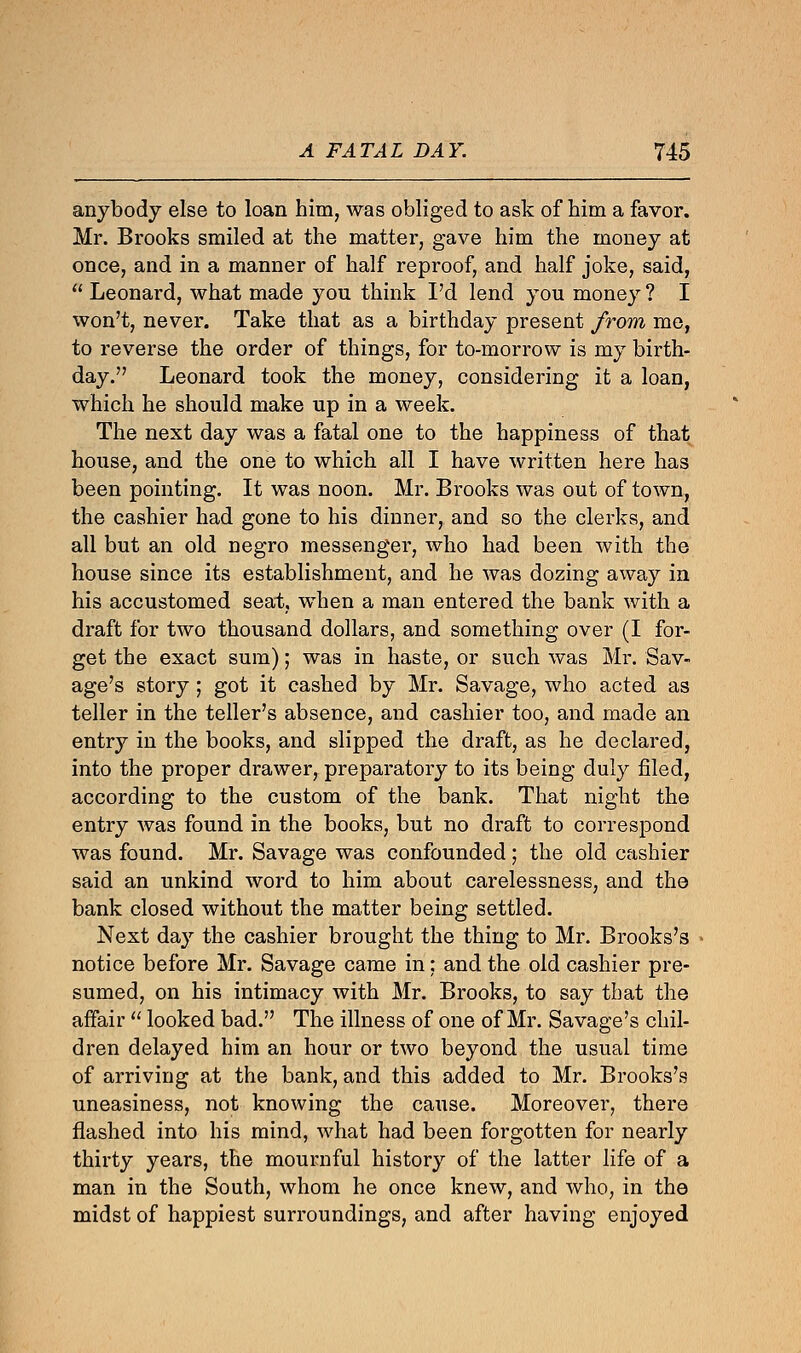 anybody else to loan him, was obliged to ask of him a favor. Mr. Brooks smiled at the matter, gave him the money at once, and in a manner of half reproof, and half joke, said,  Leonard, what made you think I'd lend you money ? I won't, never. Take that as a birthday present from me, to reverse the order of things, for to-morrow is my birth- day. Leonard took the money, considering it a loan, which he should make up in a week. The next day was a fatal one to the happiness of that house, and the one to which all I have written here has been pointing. It was noon. Mr. Brooks was out of town, the cashier had gone to his dinner, and so the clerks, and all but an old negro messenger, who had been with the house since its establishment, and he was dozing away in his accustomed seat, when a man entered the bank with a draft for two thousand dollars, and something over (I for- get the exact sum); was in haste, or such was Mr. Sav- age's story ; got it cashed by Mr. Savage, who acted as teller in the teller's absence, and cashier too, and made an entry in the books, and slipped the draft, as he declared, into the proper drawer, preparatory to its being duly filed, according to the custom of the bank. That night the entry was found in the books, but no draft to correspond was found. Mr. Savage was confounded; the old cashier said an unkind word to him about carelessness, and the bank closed without the matter being settled. Next day the cashier brought the thing to Mr. Brooks's notice before Mr. Savage came in; and the old cashier pre- sumed, on his intimacy with Mr. Brooks, to say that the affair  looked bad. The illness of one of Mr. Savage's chil- dren delayed him an hour or two beyond the usual time of arriving at the bank, and this added to Mr. Brooks's uneasiness, not knowing the cause. Moreover, there flashed into his mind, what had been forgotten for nearly thirty years, the mournful history of the latter life of a man in the South, whom he once knew, and who, in the midst of happiest surroundings, and after having enjoyed