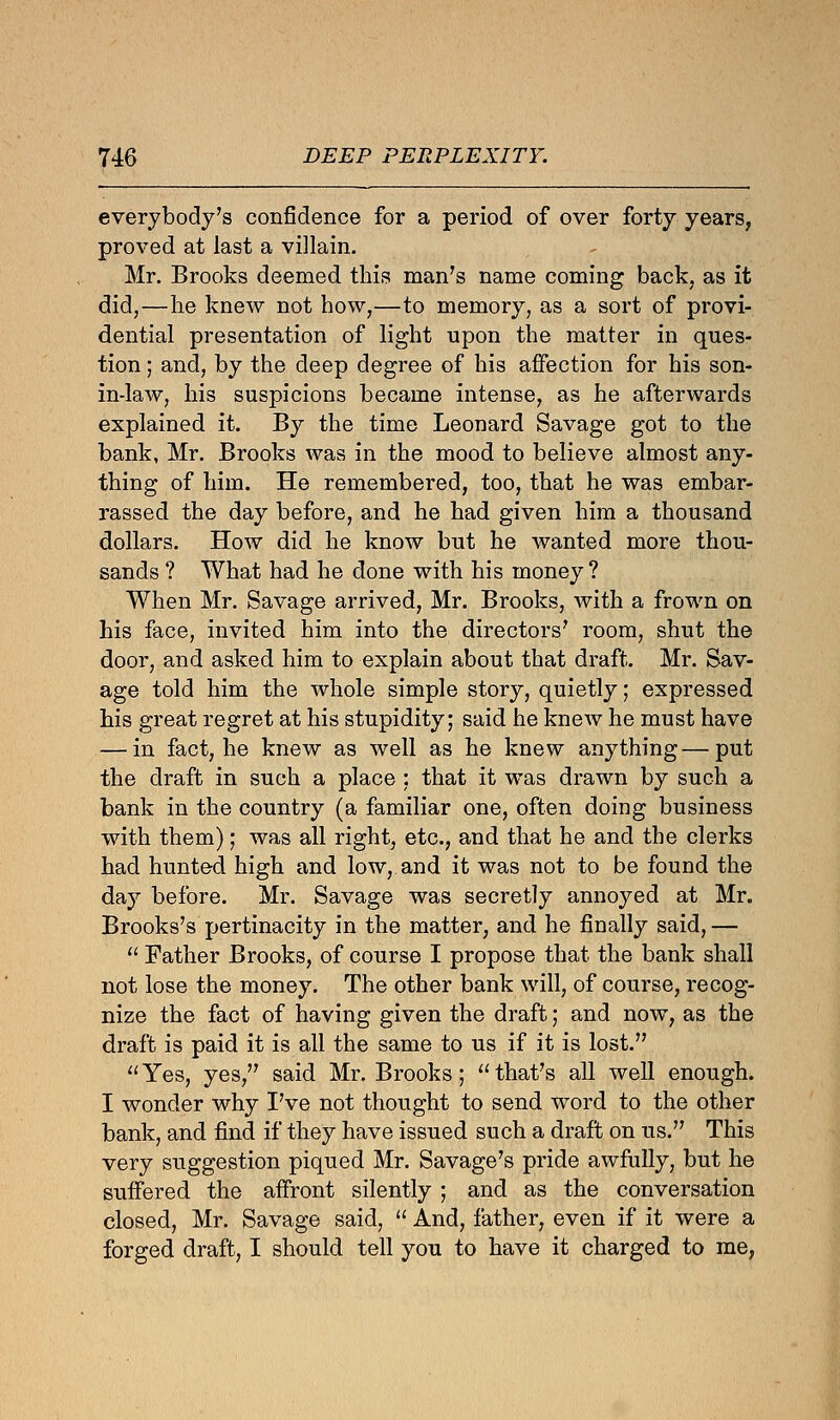 everybody's confidence for a period of over forty years, proved at last a villain. Mr. Brooks deemed this man's name coming back, as it did,—he knew not how,—to memory, as a sort of provi- dential presentation of light upon the matter in ques- tion ; and, by the deep degree of his affection for his son- in-law, his suspicions became intense, as he afterwards explained it. By the time Leonard Savage got to the bank, Mr. Brooks was in the mood to believe almost any- thing of him. He remembered, too, that he was embar- rassed the day before, and he had given him a thousand dollars. How did he know but he wanted more thou- sands ? What had he done with his money? When Mr. Savage arrived, Mr. Brooks, with a frown on his face, invited him into the directors' room, shut the door, and asked him to explain about that draft. Mr. Sav- age told him the whole simple story, quietly; expressed his great regret at his stupidity; said he knew he must have — in fact, he knew as well as he knew anything—put the draft in such a place : that it was drawn by such a bank in the country (a familiar one, often doing business with them); was all right, etc., and that he and the clerks had hunted high and low, and it was not to be found the day before. Mr. Savage was secretly annoyed at Mr. Brooks's pertinacity in the matter, and he finally said, —  Father Brooks, of course I propose that the bank shall not lose the money. The other bank will, of course, recog- nize the fact of having given the draft; and now, as the draft is paid it is all the same to us if it is lost. Yes, yes, said Mr. Brooks; that's all well enough. I wonder why I've not thought to send word to the other bank, and find if they have issued such a draft on us. This very suggestion piqued Mr. Savage's pride awfully, but he suffered the affront silently ; and as the conversation closed, Mr. Savage said,  And, father, even if it were a forged draft, I should tell you to have it charged to me,