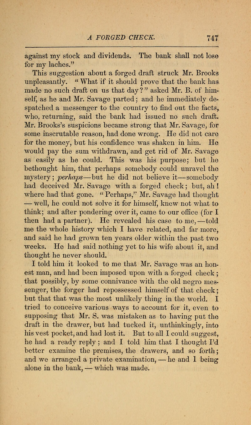 against my stock and dividends. The bank shall not lose for my laches. This suggestion about a forged draft struck Mr. Brooks unpleasantly.  What if it should prove that the bank has, made no such draft on us that day? asked Mr. B. of him- self, as he and Mr. Savage parted; and he immediately de- spatched a messenger to the country to find out the facts,, who, returning, said the bank had issued no such draft. Mr. Brooks's suspicions became strong that Mr. Savage, for some inscrutable reason, had done wrong. He did not care for the money, but his confidence was shaken in him. He would pay the sum withdrawn, and get rid of Mr. Savage as easily as he could. This was his purpose; but he bethought him, that perhaps somebody could unravel the mystery; perhaps—but he did not believe it—somebody had deceived Mr. Savage with a forged check; but, ah ! where had that gone.  Perhaps, Mr. Savage had thought — well, he could not solve it for himself, knew not what to think; and after pondering over it, came to our office (for I then had a partner). He revealed his case to me, —told me the whole history which I have related, and far more, and said he had grown ten years older within the past two weeks. He had said nothing yet to his wife about it, and thought he never should. I told him it looked to me that Mr. Savage was an hon- est man, and had been imposed upon with a forged check ; that possibly, by some connivance with the old negro mes- senger, the forger had repossessed himself of that check; but that that was the most unlikely thing in the world. I tried to conceive various ways to account for it, even to supposing that Mr. S. was mistaken as to having put the draft in the drawer, but had tucked it, unthinkingly, into his vest pocket, and had lost it. But to all I could suggest, he had a ready reply ; and I told him that I thought Fd better examine the premises, the drawers, and so forth; and Ave arranged a private examination, — he and 1 being alone in the bank, — which was made.