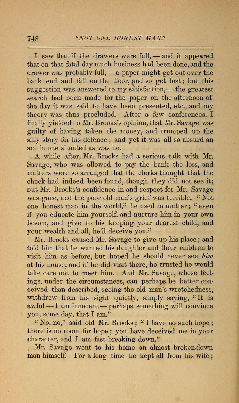 I saw that if the drawers were full, — and it appeared that on that fatal day much business had been done, and the drawer was probably full,— a paper might get out over the back end and fall on the floor, and so get lost; but this suggestion was answered to my satisfaction,— the greatest search had been made for the paper on the afternoon of the day it was said to have been presented, etc., and my theory was thus precluded. After a few conferences, I finally yielded to Mr. Brooks's opinion, that Mr. Savage was guilty of having taken the money, and trumped up the silly story for his defence ; and yet it was all so absurd an act in one situated as was he. A while after, Mr. Brooks had a serious talk with Mr. Savage, who was allowed to pay the bank the loss, and matters were so arranged that the clerks thought that the check had indeed been found, though they did not see it; but Mr. Brooks's confidence in and respect for Mr. Savage was gone, and the poor old man's grief was terrible.  Not one honest man in the world, he used to mutter;  even if you educate him yourself, and nurture him in your own bosom, and give to his keeping your dearest child, and your wealth and all, he'll deceive you. Mr. Brooks caused Mr. Savage to give up his place; and told him that he wanted his daughter and their children to visit him as before, but hoped he should never see Mm at his house, and if he did visit there, he trusted he would take care not to meet him. And Mr. Savage, whose feel- ings, under the circumstances, can perhaps be better con- ceived than described, seeing the old man's wretchedness, withdrew from his sight quietly, simply saying, It is awful — I am innocent — perhaps something will convince you, some day, that I am.  No, no, said old Mr. Brooks ;  I have no such hope ; there is no room for hope ; you have deceived me in your character, and I am fast breaking down. Mr. Savage went to his home an almost broken-down man himself. For a long time he kept all from his wife ;