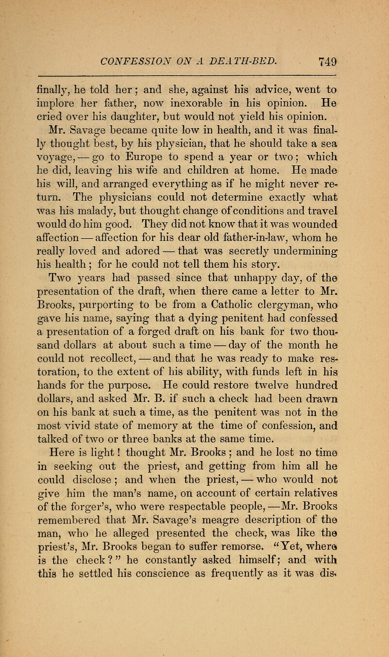 finally, he told her; and she, against his advice, went to implore her father, now inexorable in his opinion. He cried over his daughter, but would not yield his opinion. Mr. Savage became quite low in health, and it was final- ly thought best, by his physician, that he should take a sea voyage, — go to Europe to spend a year or two; which he did, leaving his wife and children at home. He made his will, and arranged everything as if he might never re- turn. The physicians could not determine exactly what was his malady, but thought change of conditions and travel would do him good. They did not know that it was wounded affection — affection for his dear old father-in-law, whom he really loved and adored — that was secretly undermining his health ; for he could not tell them his story. Two years had passed since that unhappy day, of the presentation of the draft, when there came a letter to Mr. Brooks, purporting to be from a Catholic clergyman, who gave his name, saying that a dying penitent had confessed a presentation of a forged draft on his bank for two thou- sand dollars at about such a time — day of the month he could not recollect,—and that he was ready to make res- toration, to the extent of his ability, with funds left in his hands for the purpose. He could restore twelve hundred dollars, and asked Mr. B. if such a check had been drawn on his bank at such a time, as the penitent was not in the most vivid state of memory at the time of confession, and talked of two or three banks at the same time. Here is light! thought Mr. Brooks ; and he lost no time in seeking out the priest, and getting from him all he could disclose ; and when the priest, — who would not give him the man's name, on account of certain relatives of the forger's, who were respectable people, —Mr. Brooks remembered that Mr. Savage's meagre description of the man, who he alleged presented the check, was like the priest's, Mr. Brooks began to suffer remorse. Yet, where is the check? he constantly asked himself; and with this he settled his conscience as frequently as it was dis.