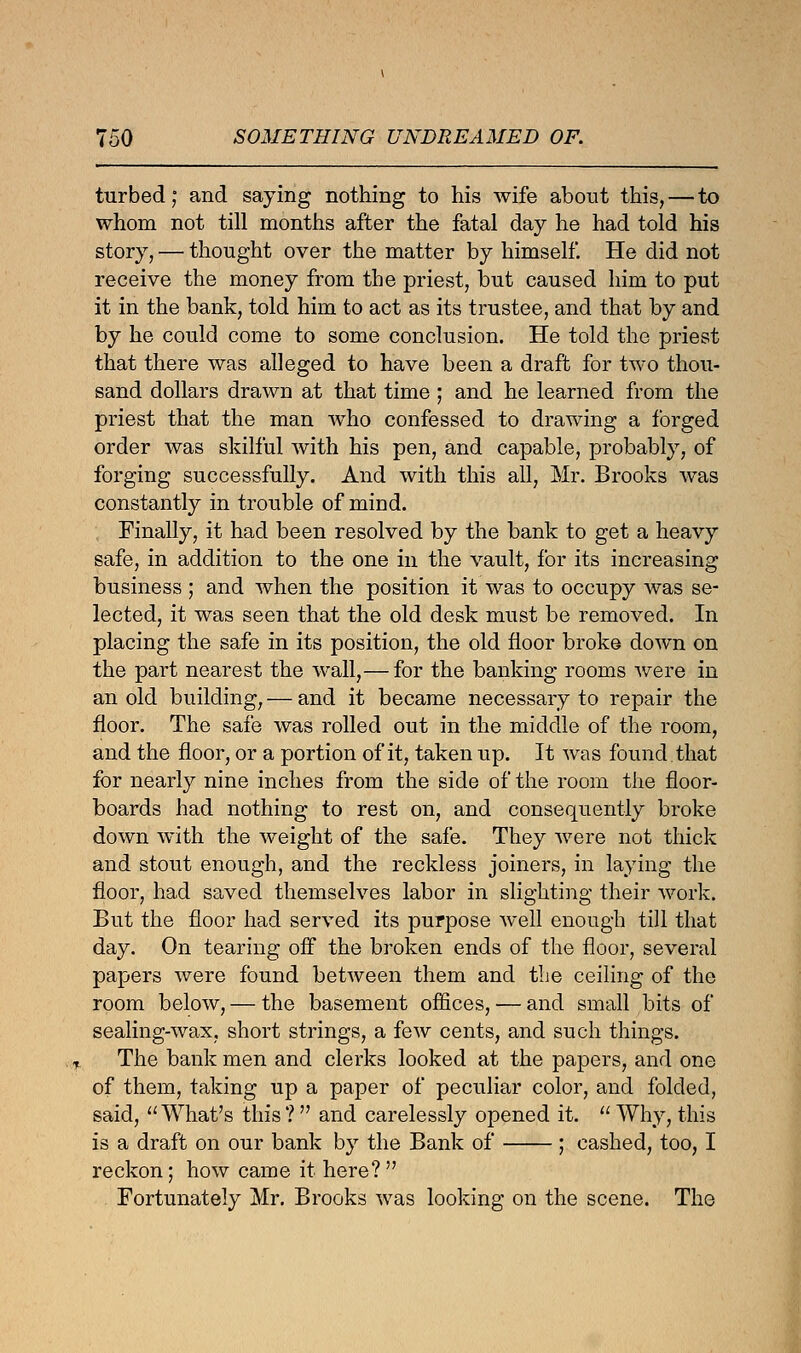 turbed; and saying nothing to his wife about this,—to whom not till months after the fatal day he had told his story, — thought over the matter by himself. He did not receive the money from the priest, but caused him to put it in the bank, told him to act as its trustee, and that by and by he could come to some conclusion. He told the priest that there was alleged to have been a draft for two thou- sand dollars drawn at that time ; and he learned from the priest that the man who confessed to drawing a forged order was skilful with his pen, and capable, probably, of forging successfully. And with this all, Mr. Brooks was constantly in trouble of mind. Finally, it had been resolved by the bank to get a heavy safe, in addition to the one in the vault, for its increasing business ; and when the position it was to occupy was se- lected, it was seen that the old desk must be removed. In placing the safe in its position, the old floor broke down on the part nearest the wall,— for the banking rooms were in an old building, — and it became necessary to repair the floor. The safe was rolled out in the middle of the room, and the floor, or a portion of it, taken up. It was found that for nearly nine inches from the side of the room the floor- boards had nothing to rest on, and consequently broke down with the weight of the safe. They were not thick and stout enough, and the reckless joiners, in laying the floor, had saved themselves labor in slighting their work. But the floor had served its purpose well enough till that day. On tearing off the broken ends of the floor, several papers were found between them and the ceiling of the room below, — the basement offices, — and small bits of sealing-wax, short strings, a few cents, and such things. The bank men and clerks looked at the papers, and one of them, taking up a paper of peculiar color, and folded, said, What's this?  and carelessly opened it.  Why, this is a draft on our bank by the Bank of ; cashed, too, I reckon; how came it here? Fortunately Mr. Brooks was looking on the scene. The