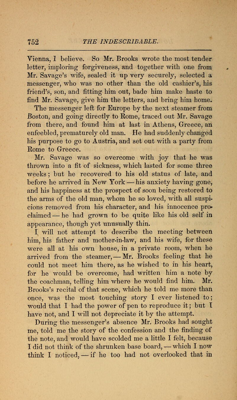 Vienna, I believe. So Mr. Brooks wrote the most tender letter, imploring forgiveness, and together with one from Mr. Savage's wife, sealed it up very securely, selected a messenger, who was no other than the old cashier's, his friend's, son, and fitting him out, bade him make haste to find Mr. Savage, give him the letters, and bring him home. The messenger left for Europe by the next steamer from Boston, and going directly to Rome, traced out Mr. Savage from there, and found him at last in Athens, Greece, an enfeebled, prematurely old man. He had suddenly changed his purpose to go to Austria, and set out with a party from Rome to Greece. Mr. Savage was so overcome with joy that he was thrown into a fit of sickness, which lasted for some three weeks; but he recovered to his old status of late, and before he arrived in New York — his anxiety having gone, and his happiness at the prospect of soon being restored to the arms of the old man, whom he so loved, with all suspi- cions removed from his character, and his innocence pro- claimed— he had grown to be quite like his old self in appearance, though yet unusually thin. I will not attempt to describe the meeting between him, his father and mother-in-law, and his wife, for these were all at his own house, in a private room, when he arrived from the steamer, — Mr. Brooks feeling that he could not meet him there, as he wished to in his heart, for he would be overcome, had written him a note by the coachman, telling him where he would find him. Mr. Brooks's recital of that scene, which he told me more than once, was the most touching story I ever listened to; would that I had the power of pen to reproduce it; but T have not, and I will not depreciate it by the attempt. During the messenger's absence Mr. Brooks had sought me, told me the story of the confession and the finding of the note, and would have scolded me a little I felt, because I did not think of the shrunken base board, — which I now think I noticed, — if he too had not overlooked that in