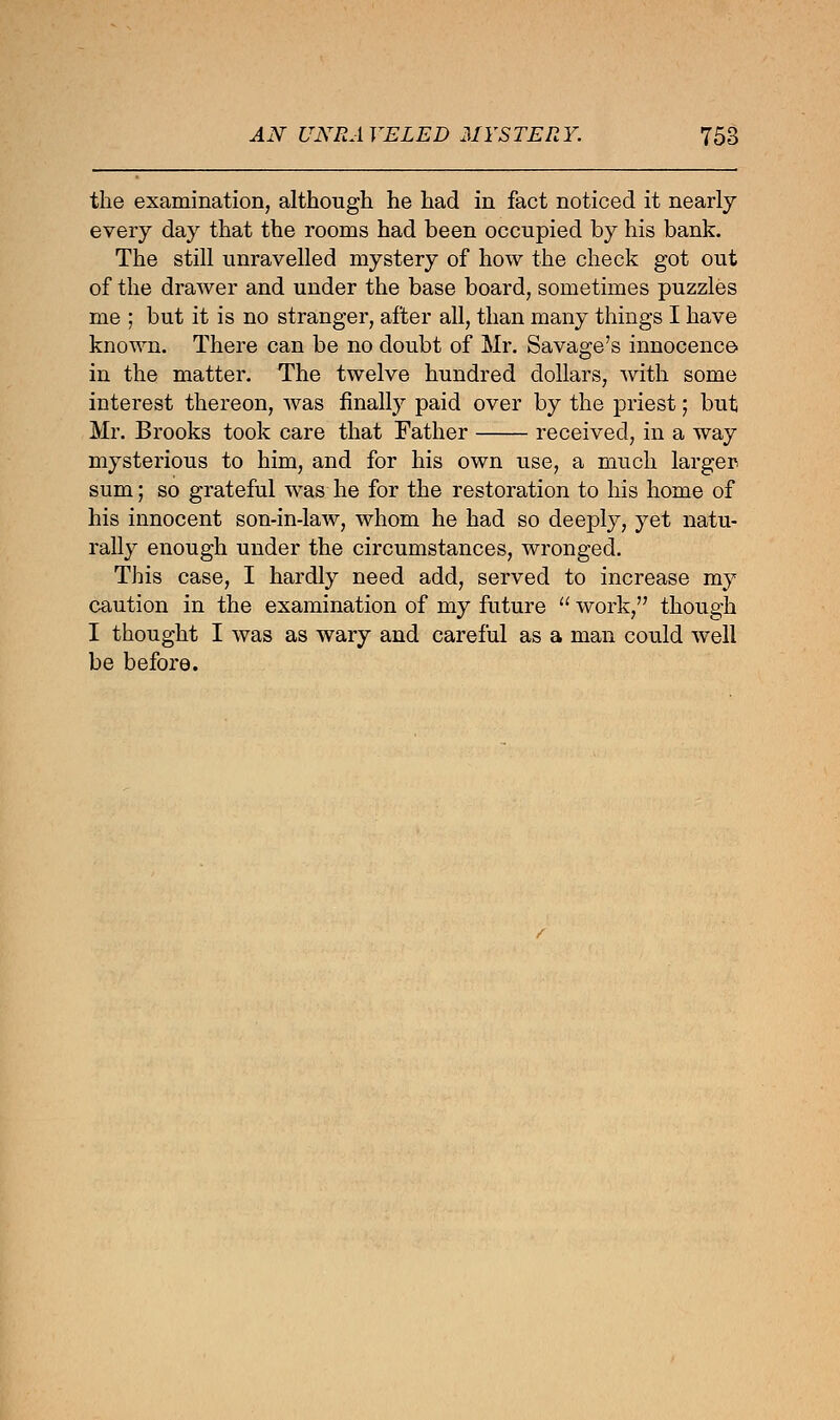 the examination, although he had in fact noticed it nearly every day that the rooms had been occupied by his bank. The still unravelled mystery of how the check got out of the drawer and under the base board, sometimes puzzles me ; but it is no stranger, after all, than many things I have known. There can be no doubt of Mr. Savage's innocence in the matter. The twelve hundred dollars, with some interest thereon, was finally paid over by the priest; but Mr. Brooks took care that Father received, in a way mysterious to him, and for his own use, a much larger sum; so grateful was he for the restoration to his home of his innocent son-in-law, whom he had so deeply, yet natu- rally enough under the circumstances, wronged. This case, I hardly need add, served to increase my caution in the examination of my future  work, though I thought I was as wary and careful as a man could well be before.