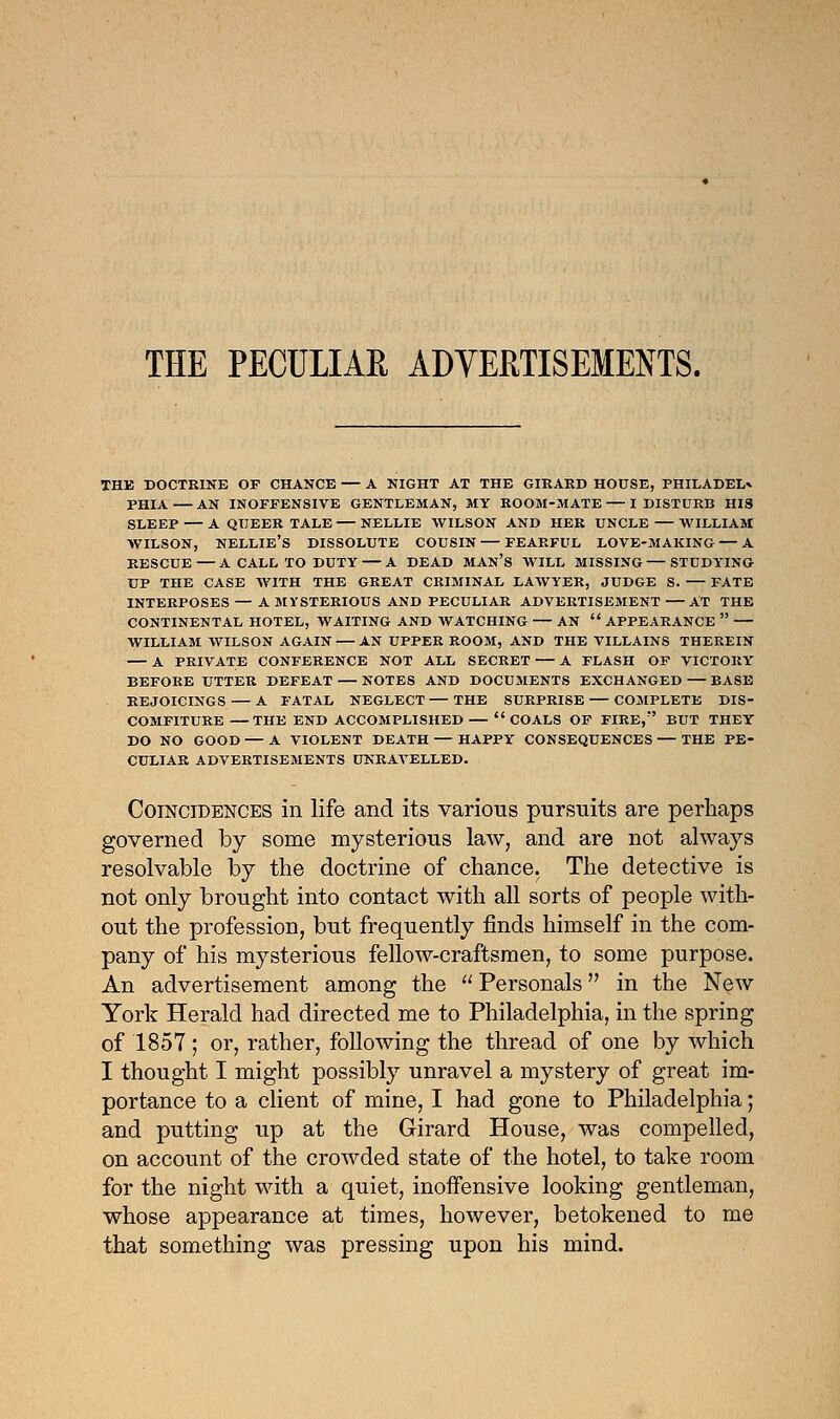 THE PECULIAR ADVERTISEMENTS. the doctrine of chance — a night at the girard house, philadel* phia — an inoffensive gentleman, my room-mate — i disturb his sleep — a queer tale — nellie wilson and her uncle — william wilson, Nellie's dissolute cousin — fearful love-making — a rescue—a call to duty — a dead man's will missing — studying up the case with the great criminal lawyer, judge s. — fate interposes — a mysterious and peculiar advertisement at the continental hotel, waiting and watching an  appearance  william wilson again an upper room, and the villains therein — a private conference not all secret — a flash of victory before utter defeat — notes and documents exchanged — base rejoicings — a fatal neglect — the surprise — complete dis- comfiture the end accomplished  coals of fire, but they do no good — a violent death — happy consequences — the pe- culiar advertisements unravelled. Coincidences in life and its various pursuits are perhaps governed by some mysterious law, and are not always resolvable by the doctrine of chance. The detective is not only brought into contact with all sorts of people with- out the profession, but frequently finds himself in the com- pany of his mysterious fellow-craftsmen, to some purpose. An advertisement among the  Personals in the New York Herald had directed me to Philadelphia, in the spring of 1857; or, rather, following the thread of one by which I thought I might possibly unravel a mystery of great im- portance to a client of mine, I had gone to Philadelphia; and putting up at the Girard House, was compelled, on account of the crowded state of the hotel, to take room for the night with a quiet, inoffensive looking gentleman, whose appearance at times, however, betokened to me that something was pressing upon his mind.