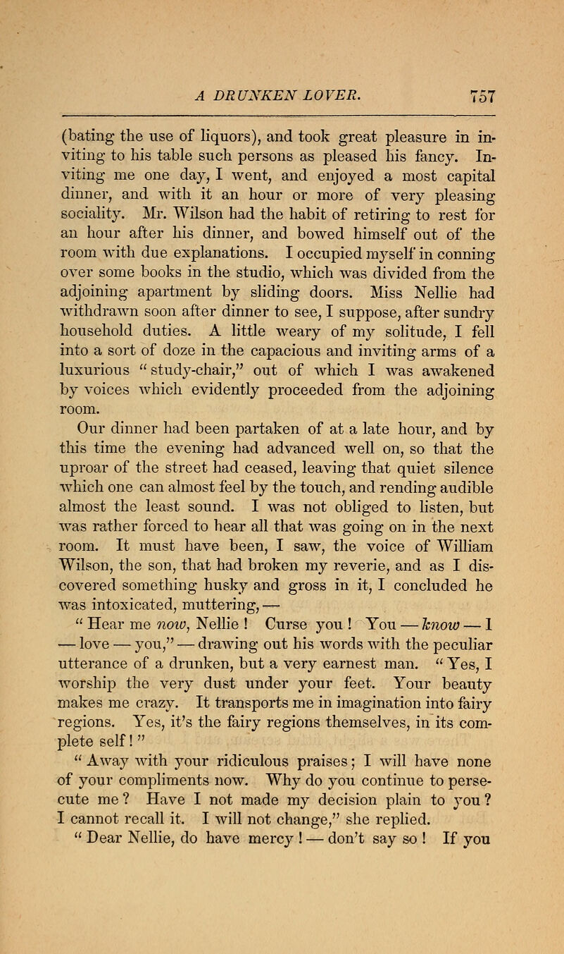 (bating the use of liquors), and took great pleasure in in- viting to his table such persons as pleased his fancy. In- viting me one day, I went, and enjoyed a most capital dinner, and with it an hour or more of very pleasing sociality. Mr. Wilson had the habit of retiring to rest for an hour after his dinner, and bowed himself out of the room with due explanations. I occupied myself in conning over some books in the studio, which was divided from the adjoining apartment by sliding doors. Miss Nellie had withdrawn soon after dinner to see, I suppose, after sundry household duties. A little weary of my solitude, I fell into a sort of doze in the capacious and inviting arms of a luxurious  study-chair, out of which I was awakened by voices which evidently proceeded from the adjoining room. Our dinner had been partaken of at a late hour, and by this time the evening had advanced well on, so that the uproar of the street had ceased, leaving that quiet silence which one can almost feel by the touch, and rending audible almost the least sound. I was not obliged to listen, but was rather forced to hear all that was going on in the next room. It must have been, I saw, the voice of William Wilson, the son, that had broken my reverie, and as I dis- covered something husky and gross in it, I concluded he was intoxicated, muttering, —  Hear me now, Nellie ! Curse you ! You — know — 1 — love — you, — drawing out his words with the peculiar utterance of a drunken, but a very earnest man.  Yes, I worship the very dust under your feet. Your beauty makes me crazy. It transports me in imagination into fairy regions. Yes, it's the fairy regions themselves, in its com- plete self!  Away with your ridiculous praises; I will have none of your compliments now. Why do you continue to perse- cute me ? Have I not made my decision plain to you ? I cannot recall it. I will not change, she replied.  Dear Nellie, do have mercy ! — don't say so ! If you