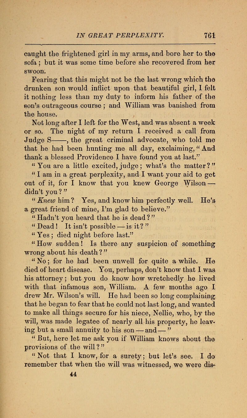 caught the frightened girl in my arms, and bore her to the sofa; but it was some time before she recovered from her swoon. Fearing that this might not be the last wrong which the drunken son would inflict upon that beautiful girl, I felt it nothing less than my duty to inform his father of the eon's outrageous course ; and William was banished from the house. Not long after I left for the West, and was absent a week or so. The night of my return I received a call from Judge S , the great criminal advocate, who told me that he had been hunting me all day, exclaiming, And thank a blessed Providence I have found you at last. You are a little excited,judge; what's the matter?  I am in a great perplexity, and I want your aid to get out of it, for I know that you knew George Wilson — didn't you ?  11 Knew him? Yes, and know him perfectly well. He's a great friend of mine, I'm glad to believe.  Hadn't you heard that he is dead ?   Dead ! It isn't possible — is it ?   Yes ; died night before last.  How sudden! Is there any suspicion of something wrong about his death ?   No; for he had been unwell for quite a while. He died of heart disease. You, perhaps, don't know that I was his attorney; but you do know how wretchedly he lived with that infamous son, William. A few months ago I drew Mr. Wilson's will. He had been so long complaining that he began to fear that he could not last long, and wanted to make all things secure for his niece, Nellie, who, by the will, was made legatee of nearly all his property, he leav- ing but a small annuity to his son — and—   But, here let me ask you if William knows about the provisions of the will ?   Not that I know, for a surety; but let's see. I do remember that when the will was witnessed, we were dis- 44