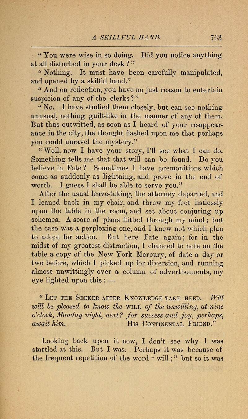  You were wise in so doing. Did you notice anything at all disturbed in your desk ?   Nothing. It must have been carefully manipulated, and opened by a skilful hand.  And on reflection, you have no just reason to entertain suspicion of any of the clerks?   No. I have studied them closely, but can see nothing unusual, nothing guilt-like in the manner of any of them. But thus outwitted, as soon as I heard of your re-appear- ance in the city, the thought flashed upon me that perhaps you could unravel the mystery.  Well, now I have your story, I'll see what I can do. Something tells me that that will can be found. Do you believe in Fate ? Sometimes I have premonitions which come as suddenly as lightning, and prove in the end of worth. I guess I shall be able to serve you. After the usual leave-taking, the attorney departed, and I leaned back in my chair, and threw my feet listlessly upon the table in the room, and set about conjuring up schemes. A score of plans flitted through my mind; but the case was a perplexing one, and I knew not which plan to adopt for action. But here Fate again; for in the midst of my greatest distraction, I chanced to note on the table a copy of the New York Mercury, of date a da}T or two before, which I picked up for diversion, and running almost unwittingly over a column of advertisements, my eye lighted upon this : —  Let the Seeker after Knowledge take heed. Will will be pleased to know the will of the unwilling, at nine o'clock, Monday night, next? for success and joy, perhaps, await him. His Continental Friend. Looking back upon it now, I don't see why I waa startled at this. But I was. Perhaps it was because of the frequent repetition of the word  will;  but so it waa
