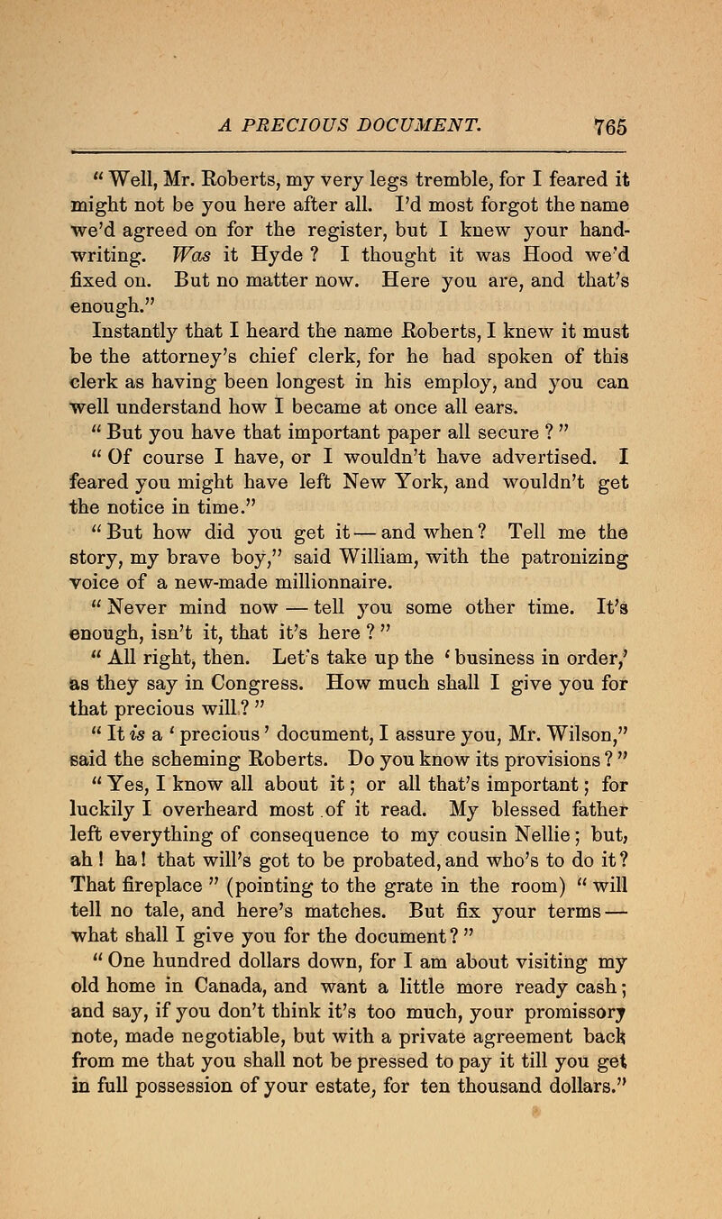  Well, Mr. Roberts, my very legs tremble, for I feared it might not be you here after all. I'd most forgot the name we'd agreed on for the register, but I knew your hand- writing. Was it Hyde ? I thought it was Hood we'd fixed on. But no matter now. Here you are, and that's enough. Instantly that I heard the name Roberts, I knew it must be the attorney's chief clerk, for he had spoken of this clerk as having been longest in his employ, and you can well understand how I became at once all ears.  But you have that important paper all secure ?   Of course I have, or I wouldn't have advertised. I feared you might have left New York, and wouldn't get the notice in time.  But how did you get it — and when ? Tell me the story, my brave boy, said William, with the patronizing voice of a new-made millionnaire.  Never mind now — tell you some other time. It's enough, isn't it, that it's here ?   All rightj then. Let's take up the ' business in order/ as they say in Congress. How much shall I give you for that precious will ?   It is a ' precious' document, I assure you, Mr. Wilson, said the scheming Roberts. Do you know its provisions ?   Yes, I know all about it; or all that's important; for luckily I overheard most of it read. My blessed father left everything of consequence to my cousin Nellie; but; ah! ha! that will's got to be probated, and who's to do it ? That fireplace  (pointing to the grate in the room)  will tell no tale, and here's matches. But fix your terms — what shall I give you for the document?   One hundred dollars down, for I am about visiting my old home in Canada, and want a little more ready cash; and say, if you don't think it's too much, your promissory note, made negotiable, but with a private agreement back from me that you shall not be pressed to pay it till you get in full possession of your estate, for ten thousand dollars.