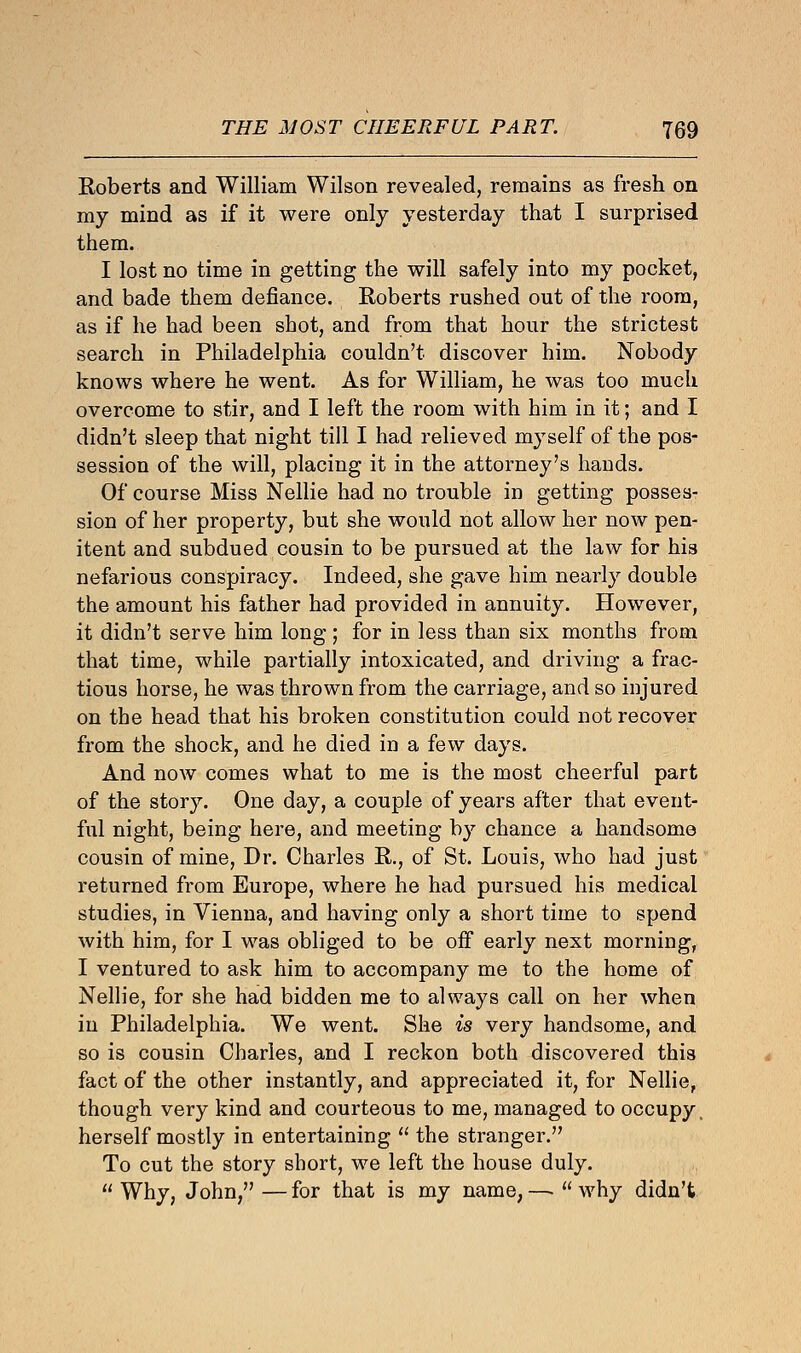 Roberts and William Wilson revealed, remains as fresh on my mind as if it were only yesterday that I surprised them. I lost no time in getting the will safely into my pocket, and bade them defiance. Roberts rushed out of the room, as if he had been shot, and from that hour the strictest search in Philadelphia couldn't discover him. Nobody knows where he went. As for William, he was too much overcome to stir, and I left the room with him in it; and I didn't sleep that night till I had relieved myself of the pos- session of the will, placing it in the attorney's hands. Of course Miss Nellie had no trouble in getting posses- sion of her property, but she would not allow her now pen- itent and subdued cousin to be pursued at the law for his nefarious conspiracy. Indeed, she gave him nearly double the amount his father had provided in annuity. However, it didn't serve him long; for in less than six months from that time, while partially intoxicated, and driving a frac- tious horse, he was thrown from the carriage, and so injured on the head that his broken constitution could not recover from the shock, and he died in a few days. And now comes what to me is the most cheerful part of the story. One day, a couple of years after that event- ful night, being here, and meeting by chance a handsomo cousin of mine, Dr. Charles R., of St. Louis, who had just returned from Europe, where he had pursued his medical studies, in Vienna, and having only a short time to spend with him, for I was obliged to be off early next morning, I ventured to ask him to accompany me to the home of Nellie, for she had bidden me to always call on her when in Philadelphia. We went. She is very handsome, and so is cousin Charles, and I reckon both discovered this fact of the other instantly, and appreciated it, for Nellie, though very kind and courteous to me, managed to occupy, herself mostly in entertaining  the stranger. To cut the story short, we left the house duly.  Why, John, — for that is my name, —■  why didn't