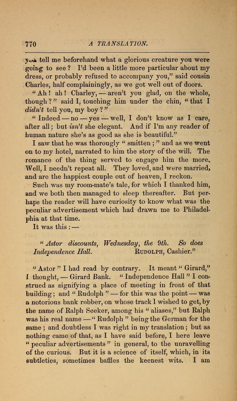 jv± tell me beforehand what a glorious creature you were going to see ? I'd been a little more particular about my dress, or probably refused to accompany you, said cousin Charles, half complainingly, as we got well out of doors.  Ah ! ah ! Charley, — aren't you glad, on the whole, though ?  said I, touching him under the chin,  that I didn't tell you, my boy ?   Indeed — no — yes — well, I don't know as I care, after all; but isn't she elegant. And if I'm any reader of human nature she's as good as she is beautiful. I saw that he was thorougly  smitten ;  and as we went on to my hotel, narrated to him the story of the will. The romance of the thing served to engage him the more. Well, I needn't repeat all. They loved, and were married> and are the happiest couple out of heaven, I reckon. Such was my room-mate's tale, for which I thanked him, and we both then managed to sleep thereafter. But per- haps the reader will have curiosity to know what was the peculiar advertisement which had drawn me to Philadel- phia at that time. It was this : —  Astor discounts, Wednesday, the 9th. So does Independence Hall. Rudolph, Cashier.  Astor  I had read by contrary. It meant  Girard, I thought, — Girard Bank.  Independence Hall  I con- strued as signifying a place of meeting in front of that building; and  Rudolph  — for this was the point — was a notorious bank robber, on whose track 1 wished to get, by the name of Ralph Seeker, among his  aliases, but Ralph was his real name —  Rudolph  being the German for the same ; and doubtless I was right in my translation; but as nothing came of that, as I have said before, I here leave  peculiar advertisements  in general, to the unravelling of the curious. But it is a science of itself, which, in its subtleties, sometimes baffles the keenest wits. I am