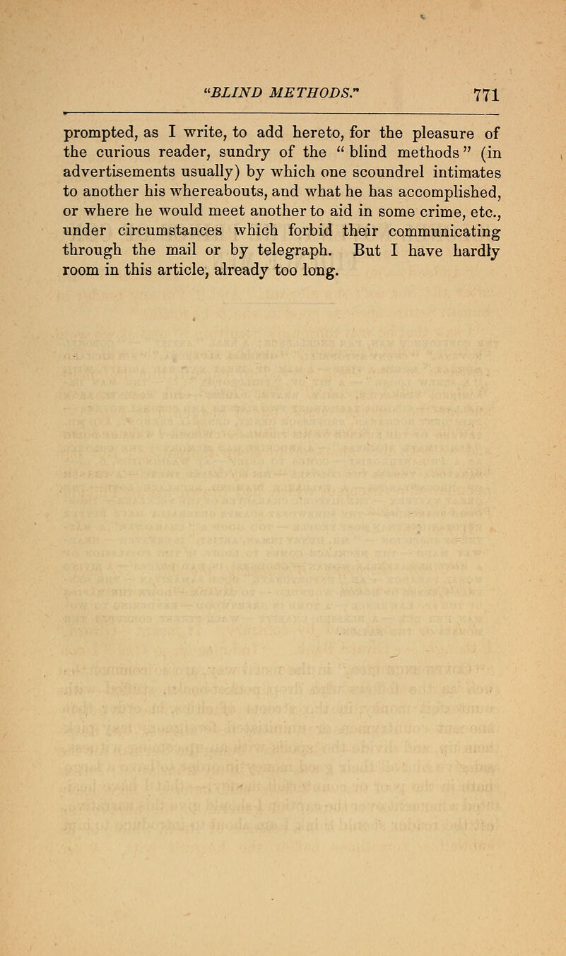 prompted, as I write, to add hereto, for the pleasure of the curious reader, sundry of the  blind methods (in advertisements usually) by which one scoundrel intimates to another his whereabouts, and what he has accomplished, or where he would meet another to aid in some crime, etc., under circumstances which forbid their communicating through the mail or by telegraph. But I have hardly room in this article, already too long.