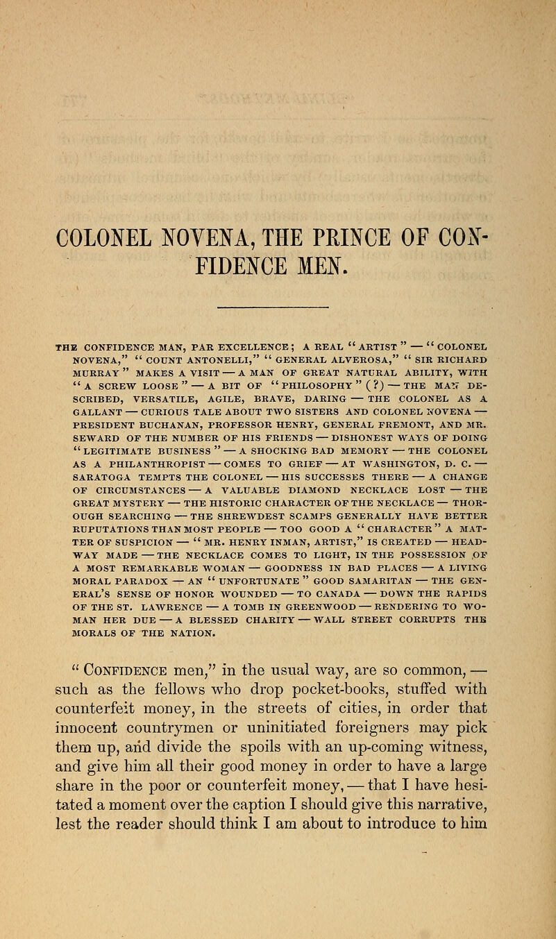 COLONEL NOVENA, THE PRINCE OF CON- FIDENCE MEN. THE CONFIDENCE MAN, PAR EXCELLENCE ; A REAL  ARTIST  —  COLONEL NOVENA,  COUNT ANTONELLI,  GENERAL ALVEROSA,  SIR RICHARD MURRAY  MAKES A VISIT A MAN OF GREAT NATURAL ABILITY, WITH A SCREW LOOSE A BIT OF  PHILOSOPHY ( ?) THE MAS' DE- SCRIBED, VERSATILE, AGILE, BRAVE, DARING THE COLONEL AS A GALLANT CURIOUS TALE ABOUT TWO SISTERS AND COLONEL NOVENA PRESIDENT BUCHANAN, PROFESSOR HENRY, GENERAL FREMONT, AND MR. SEWARD OF THE NUMBER OF HIS FRIENDS — DISHONEST WAYS OF DOING LEGITIMATE BUSINESS A SHOCKING BAD MEMORY THE COLONEL AS A PHILANTHROPIST — COMES TO GRIEF — AT WASHINGTON, D. C. — SARATOGA TEMPTS THE COLONEL HIS SUCCESSES THERE A CHANGE OF CIRCUMSTANCES A VALUABLE DIAMOND NECKLACE LOST — THE GREAT MYSTERY THE HISTORIC CHARACTER OF THE NECKLACE — THOR- OUGH SEARCHING THE SHREWDEST SCAMPS GENERALLY HAVE BETTER RUPUTATIONS THAN MOST PEOPLE TOO GOOD A  CHARACTER  A MAT- TER OF SUSPICION  MR. HENRY INMAN, ARTIST, IS CREATED HEAD- WAY MADE THE NECKLACE COMES TO LIGHT, IN THE POSSESSION OF A MOST REMARKABLE WOMAN — GOODNESS IN BAD PLACES A LIVING MORAL PARADOX — AN  UNFORTUNATE  GOOD SAMARITAN — THE GEN- ERAL'S SENSE OF HONOR WOUNDED TO CANADA DOWN THE RAPIDS OF THE ST. LAWRENCE A TOMB IN GREENWOOD RENDERING TO WO- MAN HER DUE — A BLESSED CHARITY — WALL STREET CORRUPTS THE MORALS OF THE NATION.  Confidence men, in the usual way, are so common, — such as the fellows who drop pocket-books, stuffed with counterfeit money, in the streets of cities, in order that innocent countrymen or uninitiated foreigners may pick them up, arid divide the spoils with an up-coming witness, and give him all their good money in order to have a large share in the poor or counterfeit money, — that I have hesi- tated a moment over the caption I should give this narrative, lest the reader should think I am about to introduce to him