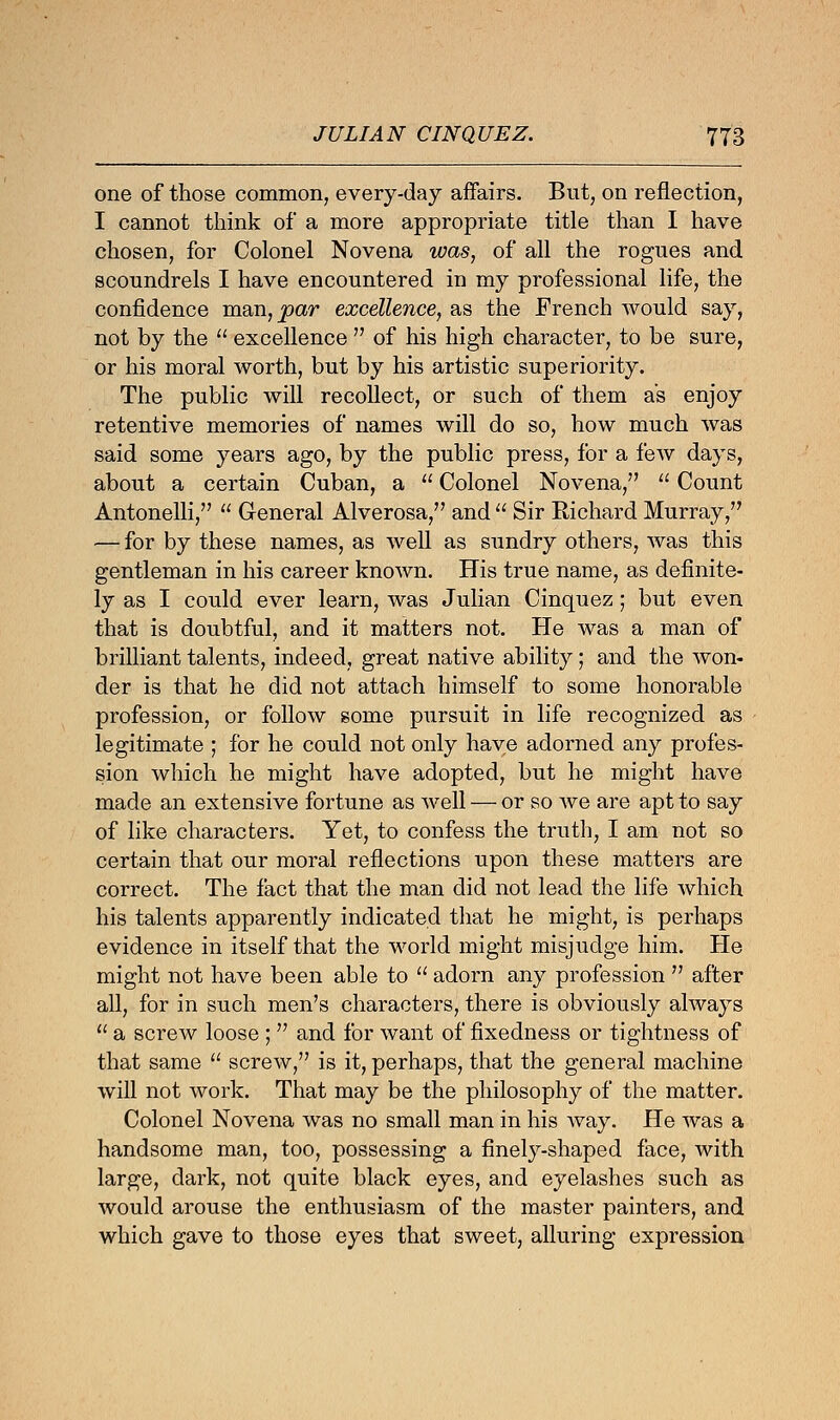 one of those common, every-day affairs. But, on reflection, I cannot think of a more appropriate title than I have chosen, for Colonel Novena was, of all the rogues and scoundrels I have encountered in my professional life, the confidence man,^>ar excellence, as the French would say, not by the  excellence  of his high character, to be sure, or his moral worth, but by his artistic superiority. The public will recollect, or such of them as enjoy retentive memories of names will do so, how much was said some years ago, by the public press, for a few days, about a certain Cuban, a  Colonel Novena,  Count Antonelli,  General Alverosa, and  Sir Richard Murray, — for by these names, as well as sundry others, was this gentleman in his career known. His true name, as definite- ly as I could ever learn, was Julian Cinquez; but even that is doubtful, and it matters not. He was a man of brilliant talents, indeed, great native ability; and the won- der is that he did not attach himself to some honorable profession, or follow some pursuit in life recognized as legitimate ; for he could not only have adorned any profes- sion which he might have adopted, but he might have made an extensive fortune as well — or so Ave are apt to say of like characters. Yet, to confess the truth, I am not so certain that our moral reflections upon these matters are correct. The fact that the man did not lead the life which his talents apparently indicated that he might, is perhaps evidence in itself that the world might misjudge him. He might not have been able to  adorn any profession  after all, for in such men's characters, there is obviously always  a screw loose ;  and for want of fixedness or tightness of that same  screw, is it, perhaps, that the general machine will not work. That may be the philosophy of the matter. Colonel Novena was no small man in his Avay. He was a handsome man, too, possessing a finely-shaped face, with large, dark, not quite black eyes, and eyelashes such as Avould arouse the enthusiasm of the master painters, and which gave to those eyes that sweet, alluring expression