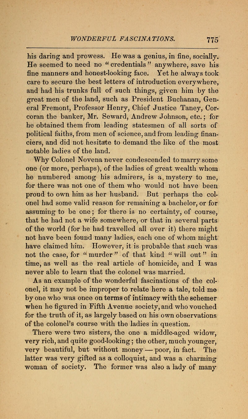 his daring and prowess. He was a genius, in fine, socially. He seemed to need no  credentials  anywhere, save his fine manners and honest-looking face. Yet he always took care to secure the best letters of introduction everywhere, and had his trunks full of such things, given him by the great men of the land, such as President Buchanan, Gen- eral Fremont, Professor Henry, Chief Justice Taney, Cor- coran the banker, Mr. Seward, Andrew Johnson, etc.; for he obtained them from leading statesmen of all sorts of political faiths, from men of science, and from leading finan- ciers, and did not hesitate to demand the like of the most notable ladies of the land. Why Colonel Novena never condescended to marry some one (or more, perhaps), of the ladies of great wealth whom he numbered among his admirers, is a. mystery to me, for there was not one of them who would not have been proud to own him as her husband. But perhaps the col- onel had some valid reason for remaining a bachelor, or for assuming to be one; for there is no certainty, of course, that he had not a wife somewhere, or that in several parts of the world (for he had travelled all over it) there might not have been found many ladies, each one of whom might have claimed him. However, it is probable that such was not the case, for  murder  of that kind  will out in time, as well as the real article of homicide, and I was never able to learn that the colonel was married. As an example of the wonderful fascinations of the col- onel, it may not be improper to relate here a tale, told me by one who was once on terms of intimacy with the schemer when he figured in Fifth Avenue society, and who vouched for the truth of it, as largely based on his own observations of the colonel's course with the ladies in question. There were two sisters, the one a middle-aged widow, very rich, and quite good-looking; the other, much younger, very beautiful, but without money — poor, in fact. The latter was very gifted as a colloquist, and was a charming woman of society. The former was also a lady of many