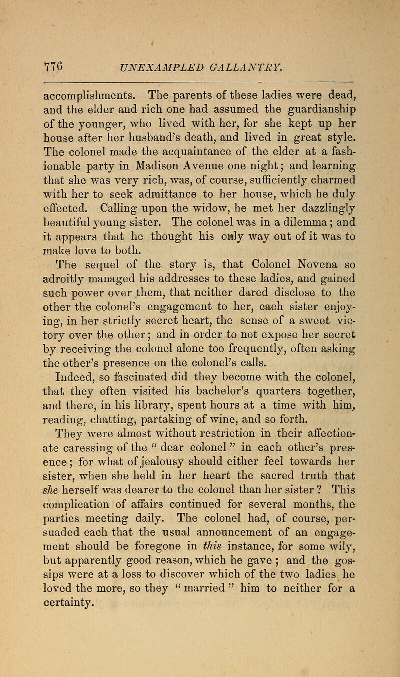 770 UNEXAMPLED GALLANTRY. accomplishments. The parents of these ladies were dead, and the elder and rich one had assumed the guardianship of the younger, who lived with her, for she kept up her house after her husband's death, and lived in great style. The colonel made the acquaintance of the elder at a fash- ionable party in Madison Avenue one night; and learning that she was very rich, was, of course, sufficiently charmed with her to seek admittance to her house, which he duly effected. Calling upon the widow, he met her dazzlingly beautiful young sister. The colonel was in a dilemma; and it appears that he thought his only way out of it was to make love to both. The sequel of the story is, that Colonel No vena so adroitly managed his addresses to these ladies, and gained such power over them, that neither dared disclose to the other the colonel's engagement to her, each sister enjoy- ing, in her strictly secret heart, the sense of a sweet vic- tory over the other; and in order to not expose her secret by receiving the colonel alone too frequently, often asking the other's presence on the colonel's calls. Indeed, so fascinated did they become with the colonel, that they often visited his bachelor's quarters together, and there, in his library, spent hours at a time with him, reading, chatting, partaking of wine, and so forth. They were almost without restriction in their affection- ate caressing of the  dear colonel in each other's pres- ence ; for what of jealousy should either feel towards her sister, when she held in her heart the sacred truth that she herself was dearer to the colonel than her sister ? This complication of affairs continued for several months, the parties meeting daily. The colonel had, of course, per- suaded each that the usual announcement of an engage- ment should be foregone in this instance, for some wily, but apparently good reason, which he gave ; and the gos- sips were at a loss to discover which of the two ladies he loved the more, so they  married  him to neither for a certainty.