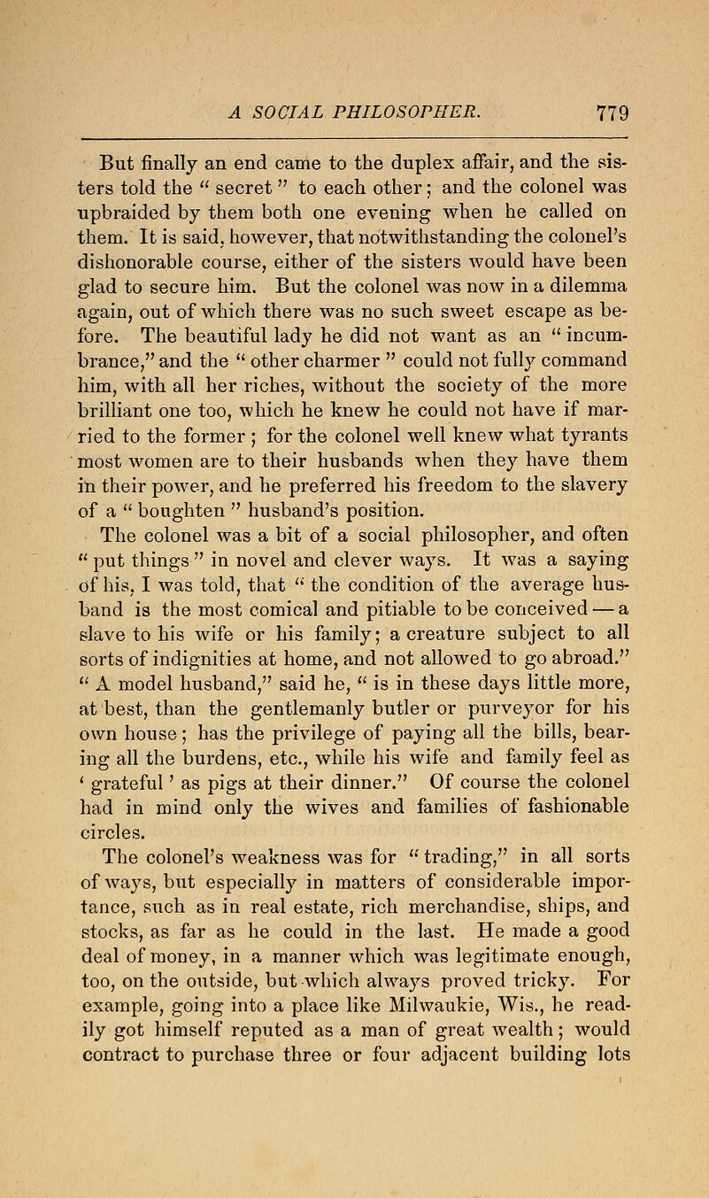 But finally an end came to the duplex affair, and the sis- ters told the  secret  to each other; and the colonel was upbraided by them both one evening when he called on them. It is said, however, that notwithstanding the colonel's dishonorable course, either of the sisters would have been glad to secure him. But the colonel was now in a dilemma again, out of which there was no such sweet escape as be- fore. The beautiful lady he did not want as an  incum- brance, and the  other charmer  could not fully command him, with all her riches, without the society of the more brilliant one too, which he knew he could not have if mar- ried to the former ; for the colonel well knew what tyrants most women are to their husbands when they have them in their power, and he preferred his freedom to the slavery of a  boughten  husband's position. The colonel was a bit of a social philosopher, and often  put things  in novel and clever ways. It was a saying of his, I was told, that  the condition of the average hus- band is the most comical and pitiable to be conceived — a slave to his wife or his family; a creature subject to all sorts of indignities at home, and not allowed to go abroad.  A model husband, said he,  is in these days little more, at best, than the gentlemanly butler or purveyor for his own house; has the privilege of paying all the bills, bear- ing all the burdens, etc., while his wife and family feel as ' grateful' as pigs at their dinner. Of course the colonel had in mind only the wives and families of fashionable circles. The colonel's weakness was for  trading, in all sorts of ways, but especially in matters of considerable impor- tance, such as in real estate, rich merchandise, ships, and stocks, as far as he could in the last. He made a good deal of money, in a manner which was legitimate enough, too, on the outside, but which always proved tricky. For example, going into a place like Milwaukie, Wis., he read- ily got himself reputed as a man of great wealth; would contract to purchase three or four adjacent building lots