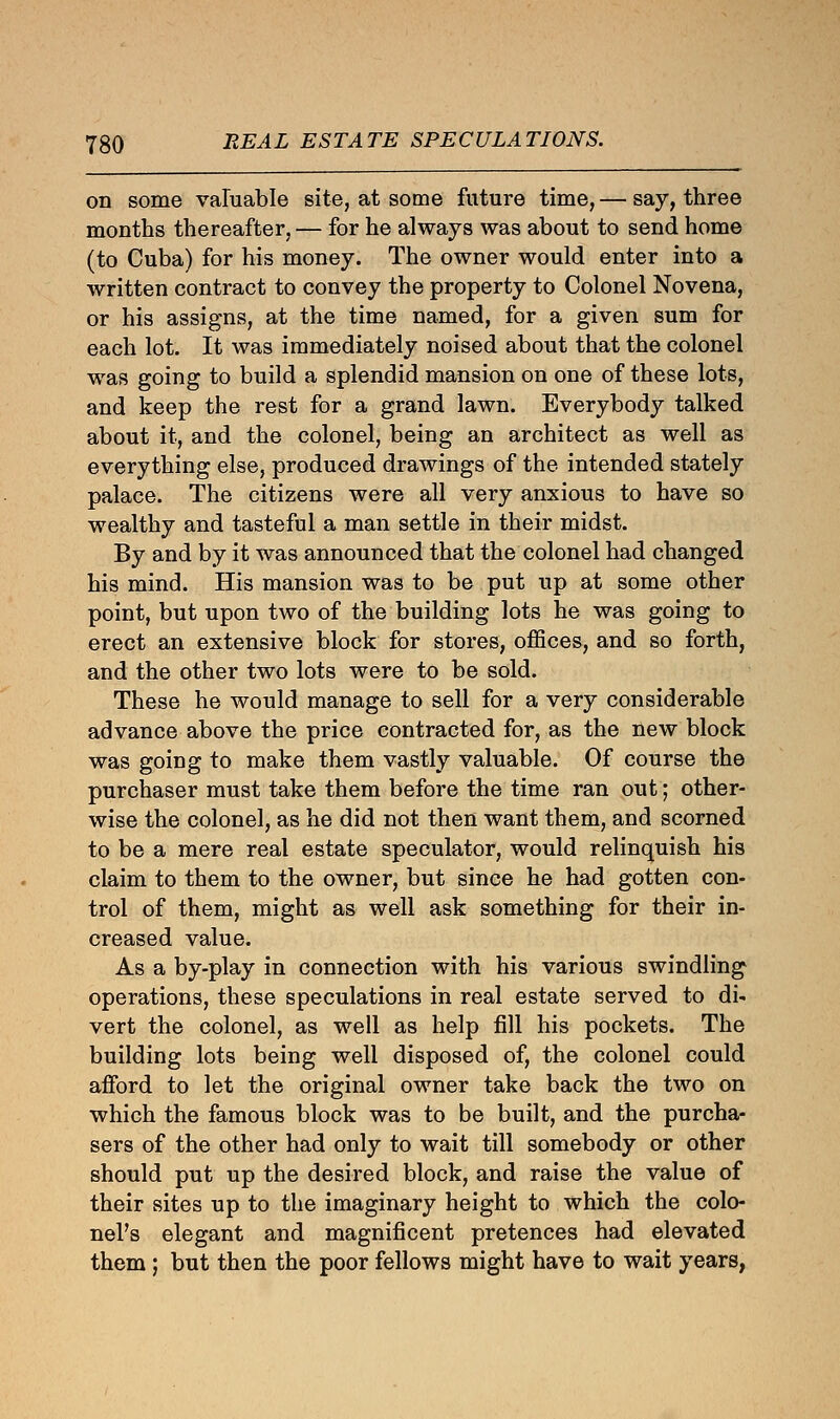 on some valuable site, at some future time, — say, three months thereafter, — for he always was about to send home (to Cuba) for his money. The owner would enter into a written contract to convey the property to Colonel Novena, or his assigns, at the time named, for a given sum for each lot. It was immediately noised about that the colonel was going to build a splendid mansion on one of these lots, and keep the rest for a grand lawn. Everybody talked about it, and the colonel, being an architect as well as everything else, produced drawings of the intended stately palace. The citizens were all very anxious to have so wealthy and tasteful a man settle in their midst. By and by it was announced that the colonel had changed his mind. His mansion was to be put up at some other point, but upon two of the building lots he was going to erect an extensive block for stores, offices, and so forth, and the other two lots were to be sold. These he would manage to sell for a very considerable advance above the price contracted for, as the new block was going to make them vastly valuable. Of course the purchaser must take them before the time ran out; other- wise the colonel, as he did not then want them, and scorned to be a mere real estate speculator, would relinquish his claim to them to the owner, but since he had gotten con- trol of them, might as well ask something for their in- creased value. As a by-play in connection with his various swindling operations, these speculations in real estate served to di- vert the colonel, as well as help fill his pockets. The building lots being well disposed of, the colonel could afford to let the original owner take back the two on which the famous block was to be built, and the purcha- sers of the other had only to wait till somebody or other should put up the desired block, and raise the value of their sites up to the imaginary height to which the colo- nel's elegant and magnificent pretences had elevated them ; but then the poor fellows might have to wait years,