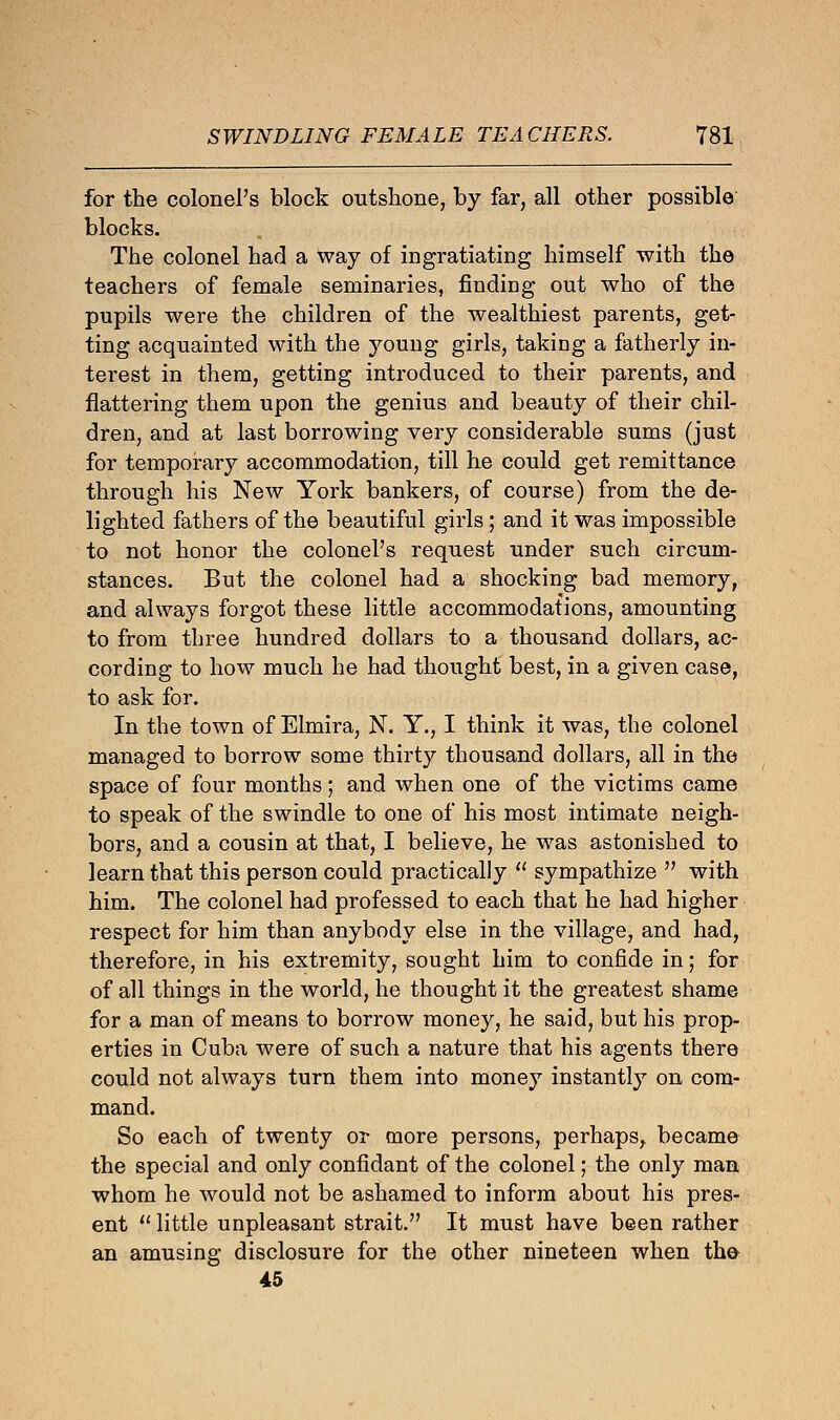 for the colonel's block outshone, by far, all other possible blocks. The colonel had a way of ingratiating himself with the teachers of female seminaries, finding out who of the pupils were the children of the wealthiest parents, get- ting acquainted with the young girls, taking a fatherly in- terest in them, getting introduced to their parents, and flattering them upon the genius and beauty of their chil- dren, and at last borrowing very considerable sums (just for temporary accommodation, till he could get remittance through his New York bankers, of course) from the de- lighted fathers of the beautiful girls; and it was impossible to not honor the colonel's request under such circum- stances. But the colonel had a shocking bad memory, and always forgot these little accommodations, amounting to from three hundred dollars to a thousand dollars, ac- cording to how much he had thought best, in a given case, to ask for. In the town of Elmira, N. Y., I think it was, the colonel managed to borrow some thirty thousand dollars, all in the space of four months; and when one of the victims came to speak of the swindle to one of his most intimate neigh- bors, and a cousin at that, I believe, he was astonished to learn that this person could practically  sympathize  with him. The colonel had professed to each that he had higher respect for him than anybody else in the village, and had, therefore, in his extremity, sought him to confide in; for of all things in the world, he thought it the greatest shame for a man of means to borrow money, he said, but his prop- erties in Cuba were of such a nature that his agents there could not always turn them into money instantly on com- mand. So each of twenty or more persons, perhaps, became the special and only confidant of the colonel; the only man whom he would not be ashamed to inform about his pres- ent  little unpleasant strait. It must have been rather an amusing disclosure for the other nineteen when the 45