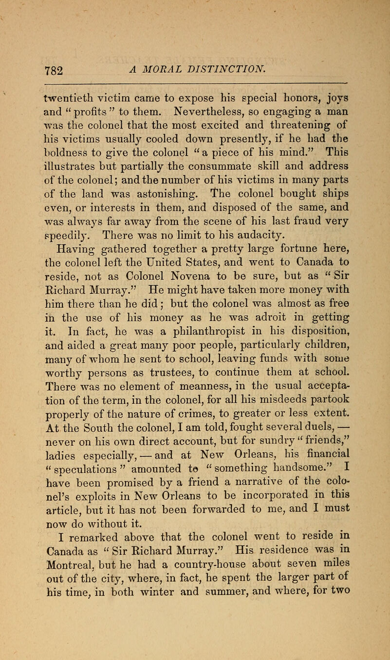 twentieth victim came to expose his special honors, joys and  profits  to them. Nevertheless, so engaging a man was the colonel that the most excited and threatening of his victims usually cooled down presently, if he had the boldness to give the colonel  a piece of his mind. This illustrates but partially the consummate skill and address of the colonel; and the number of his victims in many parts of the land was astonishing. The colonel bought ships even, or interests in them, and disposed of the same, and was always far away from the scene of his last fraud very speedily. There was no limit to his audacity. Having gathered together a pretty large fortune here, the colonel left the United States, and went to Canada to reside, not as Colonel Novena to be sure, but as  Sir Eichard Murray. He might have taken more money with him there than he did ; but the colonel was almost as free in the use of his money as he was adroit in getting it. In fact, he was a philanthropist in his disposition, and aided a great many poor people, particularly children, many of whom he sent to school, leaving funds with some worthy persons as trustees, to continue them at school. There was no element of meanness, in the usual accepta- tion of the term, in the colonel, for all his misdeeds partook properly of the nature of crimes, to greater or less extent. At the South the colonel, I am told, fought several duels, — never on his own direct account, but for sundry u friends, ladies especially, — and at New Orleans, his financial u speculations  amounted to  something handsome. I have been promised by a friend a narrative of the colo- nel's exploits in New Orleans to be incorporated in this article, but it has not been forwarded to me, and I must now do without it. I remarked above that the colonel went to reside in Canada as  Sir Richard Murray. His residence was in Montreal, but he had a country-house about seven miles out of the city, where, in fact, he spent the larger part of his time, in both winter and summer, and where, for two