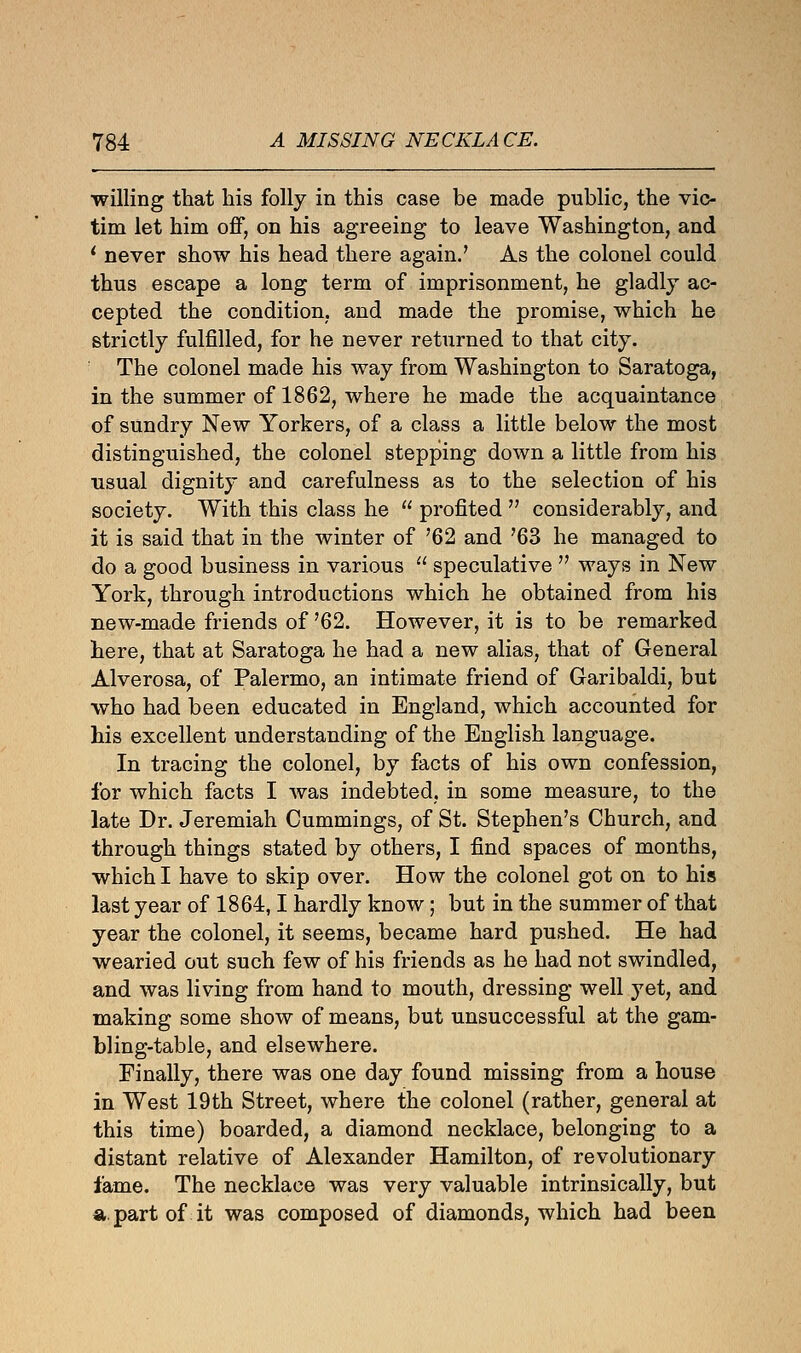 willing that his folly in this case be made public, the vic- tim let him off, on his agreeing to leave Washington, and 1 never show his head there again.' As the colonel could thus escape a long term of imprisonment, he gladly ac- cepted the condition, and made the promise, which he strictly fulfilled, for he never returned to that city. The colonel made his way from Washington to Saratoga, in the summer of 1862, where he made the acquaintance of sundry New Yorkers, of a class a little below the most distinguished, the colonel stepping down a little from his usual dignity and carefulness as to the selection of his society. With this class he  profited  considerably, and it is said that in the winter of '62 and '63 he managed to do a good business in various  speculative  ways in New York, through introductions which he obtained from his new-made friends of '62. However, it is to be remarked here, that at Saratoga he had a new alias, that of General Alverosa, of Palermo, an intimate friend of Garibaldi, but who had been educated in England, which accounted for his excellent understanding of the English language. In tracing the colonel, by facts of his own confession, for which facts I was indebted, in some measure, to the late Dr. Jeremiah Cummings, of St. Stephen's Church, and through things stated by others, I find spaces of months, which I have to skip over. How the colonel got on to his last year of 1864,1 hardly know; but in the summer of that year the colonel, it seems, became hard pushed. He had wearied out such few of his friends as he had not swindled, and was living from hand to mouth, dressing well yet, and making some show of means, but unsuccessful at the gam- bling-table, and elsewhere. Finally, there was one day found missing from a house in West 19th Street, where the colonel (rather, general at this time) boarded, a diamond necklace, belonging to a distant relative of Alexander Hamilton, of revolutionary fame. The necklace was very valuable intrinsically, but a. part of it was composed of diamonds, which had been