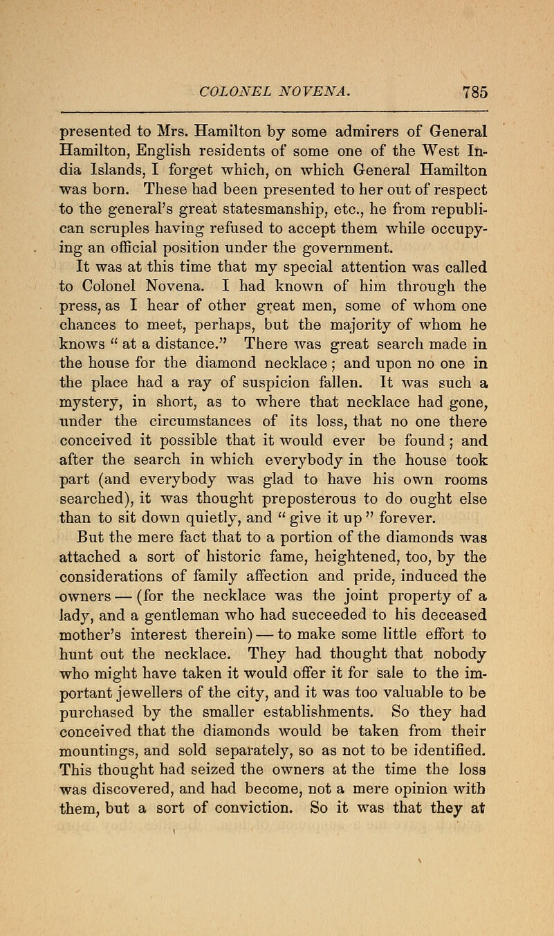 presented to Mrs. Hamilton by some admirers of General Hamilton, English residents of some one of the West In- dia Islands, I forget which, on which General Hamilton was born. These had been presented to her out of respect to the general's great statesmanship, etc., he from republi- can scruples having refused to accept them while occupy- ing an official position under the government. It was at this time that my special attention was called to Colonel Novena. I had known of him through the press, as I hear of other great men, some of whom one chances to meet, perhaps, but the majority of whom he knows  at a distance. There was great search made in the house for the diamond necklace; and upon no one in the place had a ray of suspicion fallen. It was such a mystery, in short, as to where that necklace had gone, under the circumstances of its loss, that no one there conceived it possible that it would ever be found; and after the search in which everybody in the house took part (and everybody was glad to have his own rooms searched), it was thought preposterous to do ought else than to sit down quietly, and  give it up  forever. But the mere fact that to a portion of the diamonds was attached a sort of historic fame, heightened, too, by the considerations of family affection and pride, induced the owners — (for the necklace was the joint property of a lady, and a gentleman who had succeeded to his deceased mother's interest therein) — to make some little effort to hunt out the necklace. They had thought that nobody who might have taken it would offer it for sale to the im- portant jewellers of the city, and it was too valuable to be purchased by the smaller establishments. So they had conceived that the diamonds would be taken from their mountings, and sold separately, so as not to be identified. This thought had seized the owners at the time the loss was discovered, and had become, not a mere opinion with them, but a sort of conviction. So it was that they at