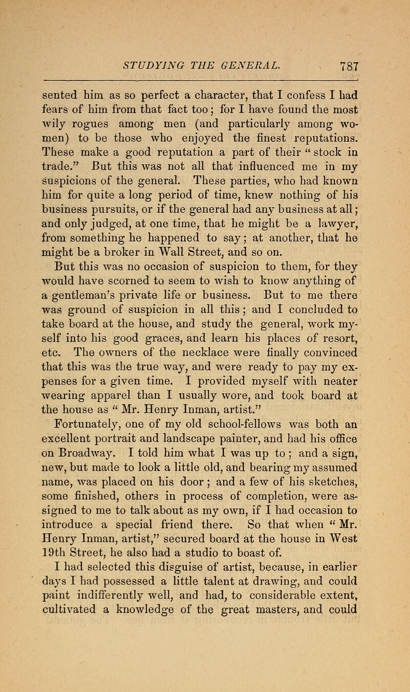 sented him as so perfect a character, that I confess I had fears of him from that fact too; for I have found the most wily rogues among men (and particularly among wo- men) to be those who enjoyed the finest reputations. These make a good reputation a part of their  stock in trade. But this was not all that influenced me in my suspicions of the general. These parties, who had known him for quite a long period of time, knew nothing of his business pursuits, or if the general had any business at all; and only judged, at one time, that he might be a lawyer, from something he happened to say; at another, that he might be a broker in Wall Street, and so on. But this was no occasion of suspicion to them, for they would have scorned to seem to wish to know anything of a gentleman's private life or business. But to me there was ground of suspicion in all this; and I concluded to take board at the house, and study the general, work my- self into his good graces, and learn his places of resort, etc. The owners of the necklace were finally convinced that this was the true way, and were ready to pay my ex- penses for a given time. I provided myself with neater wearing apparel than I usually wore, and took board at the house as  Mr. Henry Inman, artist. Fortunately, one of my old school-fellows was both an excellent portrait and landscape painter, and had his office on Broadway. I told him what I was up to ; and a sign, new, but made to look a little old, and bearing my assumed name, was placed on his door; and a few of his sketches, some finished, others in process of completion, were as- signed to me to talk about as my own, if I had occasion to introduce a special friend there. So that when  Mr. Henry Inman, artist, secured board at the house in West 19th Street, he also had a studio to boast of. I had selected this disguise of artist, because, in earlier days I had possessed a little talent at drawing, and could paint indifferently well, and had, to considerable extent, cultivated a knowledge of the great masters, and could