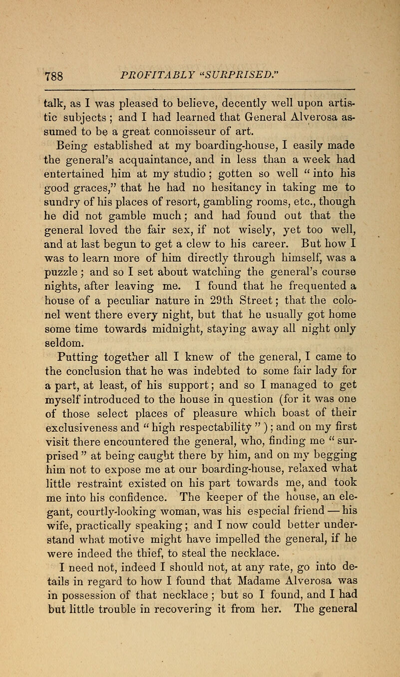 talk, as I was pleased to believe, decently well upon artis- tic subjects ; and I had learned that General Alverosa as- sumed to be a great connoisseur of art. Being established at my boarding-house, I easily made the general's acquaintance, and in less than a week had entertained him at my studio ; gotten so well  into his good graces, that he had no hesitancy in taking me to sundry of his places of resort, gambling rooms, etc., though he did not gamble much; and had found out that the general loved the fair sex, if not wisely, yet too well, and at last begun to get a clew to his career. But how I was to learn more of him directly through himself, was a puzzle; and so I set about watching the general's course nights, after leaving me. I found that he frequented a house of a peculiar nature in 29th Street; that the colo- nel went there every night, but that he usually got home some time towards midnight, staying away all night only seldom. Putting together all I knew of the general, I came to the conclusion that he was indebted to some fair lady for a part, at least, of his support; and so I managed to get myself introduced to the house in question (for it was one of those select places of pleasure which boast of their exclusiveness and  high respectability  ); and on my first visit there encountered the general, who, finding me  sur- prised  at being caught there by him, and on my begging him not to expose me at our boarding-house, relaxed what little restraint existed on his part towards me, and took me into his confidence. The keeper of the house, an ele- gant, courtly-looking woman, was his especial friend — his wife, practically speaking; and I now could better under- stand what motive might have impelled the general, if he were indeed the thief, to steal the necklace. I need not, indeed I should not, at any rate, go into de- tails in regard to how I found that Madame Alverosa was in possession of that necklace ; but so I found, and I had but little trouble in recovering it from her. The general