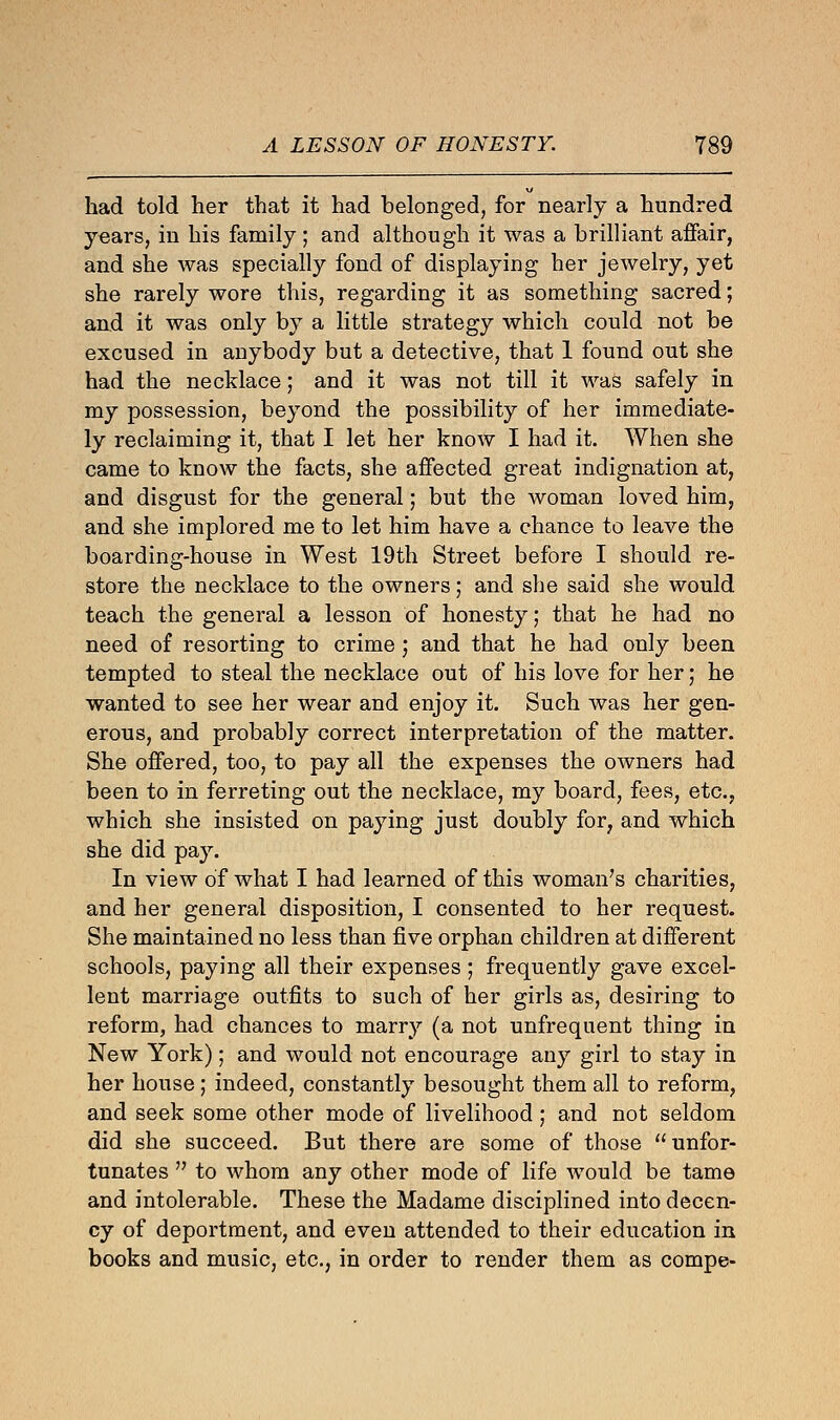 had told her that it had belonged, for nearly a hundred years, in his family; and although it was a brilliant affair, and she was specially fond of displaying her jewelry, yet she rarely wore this, regarding it as something sacred; and it was only by a little strategy which could not be excused in anybody but a detective, that 1 found out she had the necklace; and it was not till it was safely in my possession, beyond the possibility of her immediate- ly reclaiming it, that I let her know I had it. When she came to know the facts, she affected great indignation at, and disgust for the general; but the woman loved him, and she implored me to let him have a chance to leave the boarding-house in West 19th Street before I should re- store the necklace to the owners; and she said she would teach the general a lesson of honesty; that he had no need of resorting to crime j and that he had only been tempted to steal the necklace out of his love for her; he wanted to see her wear and enjoy it. Such was her gen- erous, and probably correct interpretation of the matter. She offered, too, to pay all the expenses the owners had been to in ferreting out the necklace, my board, fees, etc., which she insisted on paying just doubly for, and which she did pay. In view of what I had learned of this woman's charities, and her general disposition, I consented to her request. She maintained no less than five orphan children at different schools, paying all their expenses; frequently gave excel- lent marriage outfits to such of her girls as, desiring to reform, had chances to marry (a not unfrequent thing in New York); and would not encourage any girl to stay in her house; indeed, constantly besought them all to reform, and seek some other mode of livelihood; and not seldom did she succeed. But there are some of those unfor- tunates  to whom any other mode of life would be tame and intolerable. These the Madame disciplined into decen- cy of deportment, and even attended to their education in books and music, etc., in order to render them as compe-