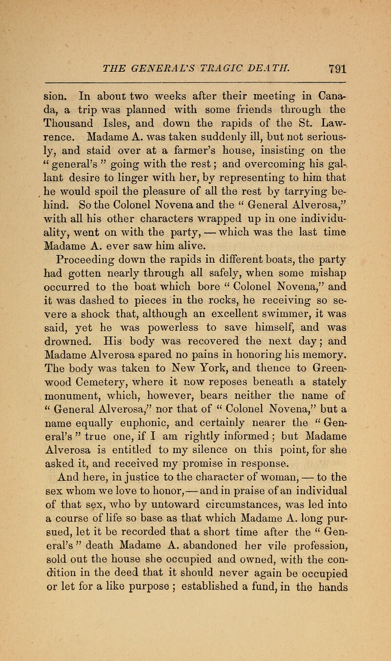 sion. In about two weeks after their meeting in Cana- da, a trip was planned with some friends through the Thousand Isles, and down the rapids of the St. Law- rence. Madame A. was taken suddenly ill, but not serious- ly, and staid over at a farmer's house, insisting on the  general's  going with the rest; and overcoming his gal- lant desire to linger with her, by representing to him that he would spoil the pleasure of all the rest by tarrying be- hind. So the Colonel Novena and the  General Alverosa, with all his other characters wrapped up in one individu- ality, went on with the party, — which was the last time Madame A. ever saw him alive. Proceeding down the rapids in different boats, the party had gotten nearly through all safely, when some mishap occurred to the boat which bore  Colonel Novena, and it was dashed to pieces in the rocks, he receiving so se- vere a shock that, although an excellent swimmer, it was said, yet he was powerless to save himself, and was drowned. His body was recovered the next day; and Madame Alverosa spared no pains in honoring his memory. The body was taken to New York, and thence to Green- wood Cemetery, where it now reposes beneath a stately monument, which, however, bears neither the name of  General Alverosa, nor that of  Colonel Novena, but a name equally euphonic, and certainly nearer the  Gen- eral's  true one, if I am rightly informed; but Madame Alverosa is entitled to my silence on this point, for she asked it, and received my promise in response. And here, in justice to the character of woman, — to the sex whom we love to honor,— and in praise of an individual of that sex, who by untoward circumstances, was led into a course of life so base as that which Madame A. long pur- sued, let it be recorded that a short time after the  Gen- eral's  death Madame A. abandoned her vile profession, sold out the house she occupied and owned, with the con- dition in the deed that it should never again be occupied or let for a like purpose ; established a fund, in the hands