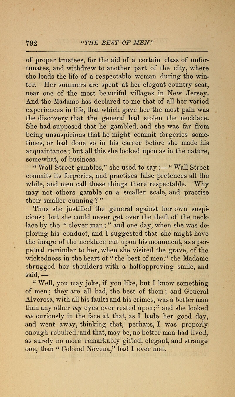 of proper trustees, for the aid of a certain class of unfor- tunates, and withdrew to another part of the city, where she leads the life of a respectable woman during the win- ter. Her summers are spent at her elegant country seat, near one of the most beautiful villages in New Jersey. And the Madame has declared to me that of all her varied experiences in life, that which gave her the most pain was the discovery that the general had stolen the necklace. She had supposed that he gambled, and she was far from being unsuspicious that he might commit forgeries some- times, or had done so in his career before she made his acquaintance; but all this she looked upon as in the nature, somewhat, of business.  Wall Street gambles, she used to say;— Wall Street commits its forgeries, and practises false pretences all the while, and men call these things there respectable. Why may not others gamble on a smaller scale, and practise their smaller cunning ?  Thus she justified the general against her own suspi- cions ; but she could never get over the theft of the neck- lace by the  clever man;  and one day, when she was de- ploring his conduct, and I suggested that she might have the image of the necklace cut upon his monument, as a per- petual reminder to her, when she visited the grave, of the wickedness in the heart of  the best of men, the Madame shrugged her shoulders with a half-approving smile, and said, —  Well, you may joke, if you like, but I know something of men; they are all bad, the best of them; and General Alverosa, with all his faults and his crimes, was a better man than any other my eyes ever rested upon; and she looked me curiously in the face at that, as I bade her good day, and went away, thinking that, perhaps, I was properly enough rebuked, and that, may be, no better man had lived, as surely no more remarkably gifted, elegant, and strange one, than  Colonel Novena, had I ever met.