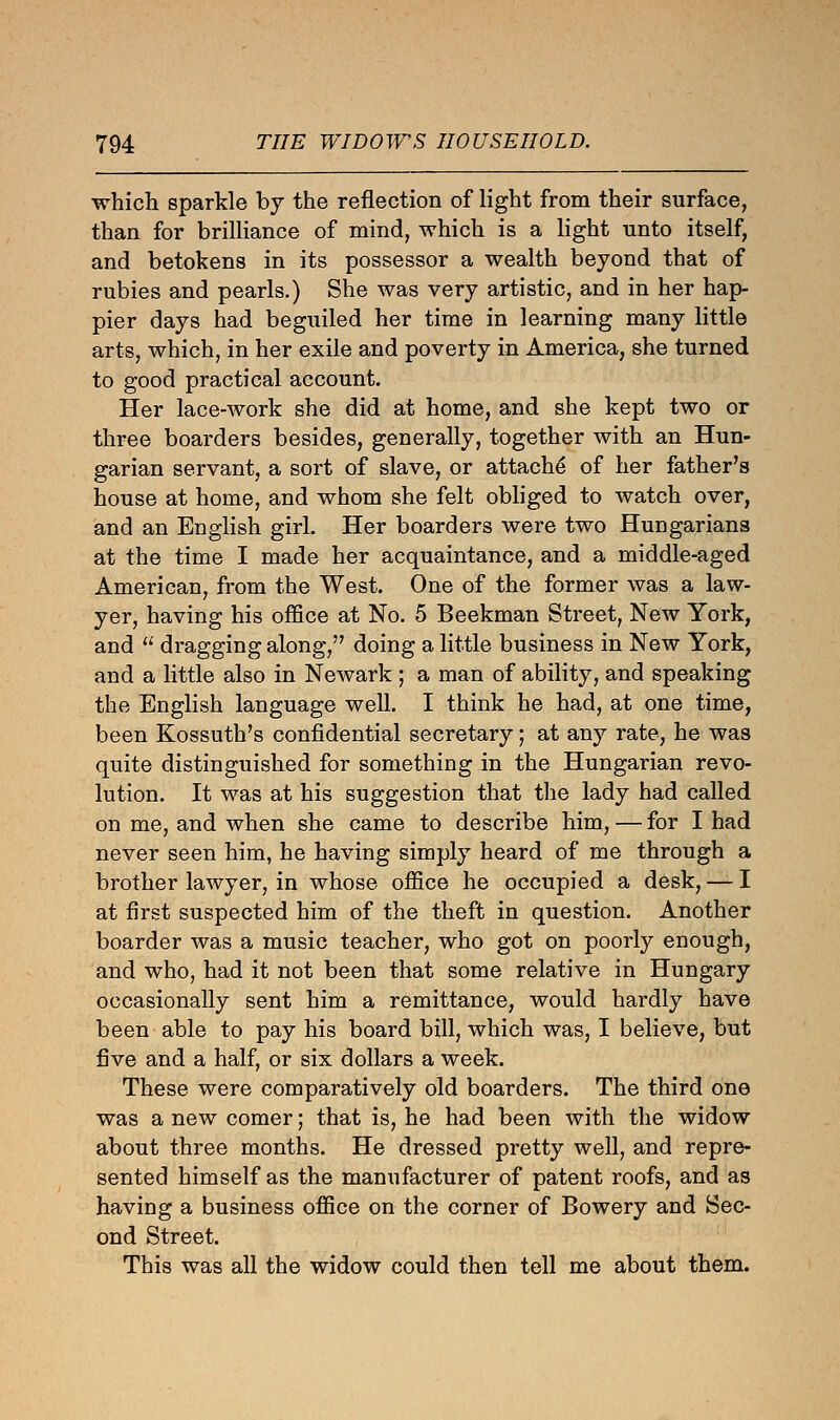 which sparkle by the reflection of light from their surface, than for brilliance of mind, which is a light unto itself, and betokens in its possessor a wealth beyond that of rubies and pearls.) She was very artistic, and in her hap- pier days had beguiled her time in learning many little arts, which, in her exile and poverty in America, she turned to good practical account. Her lace-work she did at home, and she kept two or three boarders besides, generally, together with an Hun- garian servant, a sort of slave, or attache of her father's house at home, and whom she felt obliged to watch over, and an English girl. Her boarders were two Hungarians at the time I made her acquaintance, and a middle-aged American, from the West. One of the former was a law- yer, having his office at No. 5 Beekman Street, New York, and  dragging along, doing a little business in New York, and a little also in Newark ; a man of ability, and speaking the English language well. I think he had, at one time, been Kossuth's confidential secretary; at any rate, he was quite distinguished for something in the Hungarian revo- lution. It was at his suggestion that the lady had called on me, and when she came to describe him, — for I had never seen him, he having simply heard of me through a brother lawyer, in whose office he occupied a desk, — I at first suspected him of the theft in question. Another boarder was a music teacher, who got on poorly enough, and who, had it not been that some relative in Hungary occasionally sent him a remittance, would hardly have been able to pay his board bill, which was, I believe, but five and a half, or six dollars a week. These were comparatively old boarders. The third one was a new comer; that is, he had been with the widow about three months. He dressed pretty well, and repre- sented himself as the manufacturer of patent roofs, and as having a business office on the corner of Bowery and Sec- ond Street. This was all the widow could then tell me about them.