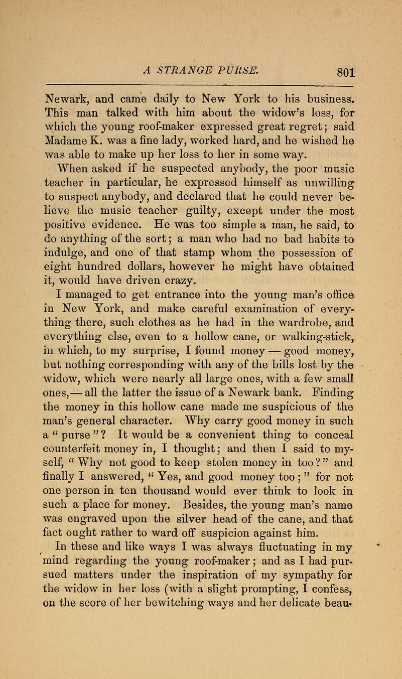 Newark, and came daily to New York to his business. This man talked with him about the widow's loss, for which the young roof-maker expressed great regret; said Madame K. was a fine lady, worked hard, and he wished he was able to make up her loss to her in some way. When asked if he suspected anybody, the poor music teacher in particular, he expressed himself as unwilling to suspect anybody, and declared that he could never be- lieve the music teacher guilty, except under the most positive evidence. He was too simple a man, he said, to do anything of the sort; a man who had no bad habits to indulge, and one of that stamp whom the possession of eight hundred dollars, however he might have obtained it, would have driven crazy. I managed to get entrance into the young man's office in New York, and make careful examination of every- thing there, such clothes as he had in the wardrobe, and everything else, even to a hollow cane, or walking-stick, in which, to my surprise, I found money ■— good money, but nothing corresponding with any of the bills lost by the widow, which were nearly all large ones, with a few small ones,— all the latter the issue of a Newark bank. Finding the money in this hollow cane made me suspicious of the man's general character. Why carry good money in such a  purse  ? It would be a convenient thing to conceal counterfeit money in, I thought; and then I said to my- self,  Why not good to keep stolen money in too ?  and finally I answered,  Yes, and good money too ;  for not one person in ten thousand would ever think to look in such a place for money. Besides, the young man's name was engraved upon the silver head of the cane, and that fact ought rather to ward off suspicion against him. In these and like ways I was always fluctuating in my mind regarding the young roof-maker; and as I had pur- sued matters under the inspiration of my sympathy for the widow in her loss (with a slight prompting, I confess, on the score of her bewitching ways and her delicate beau-