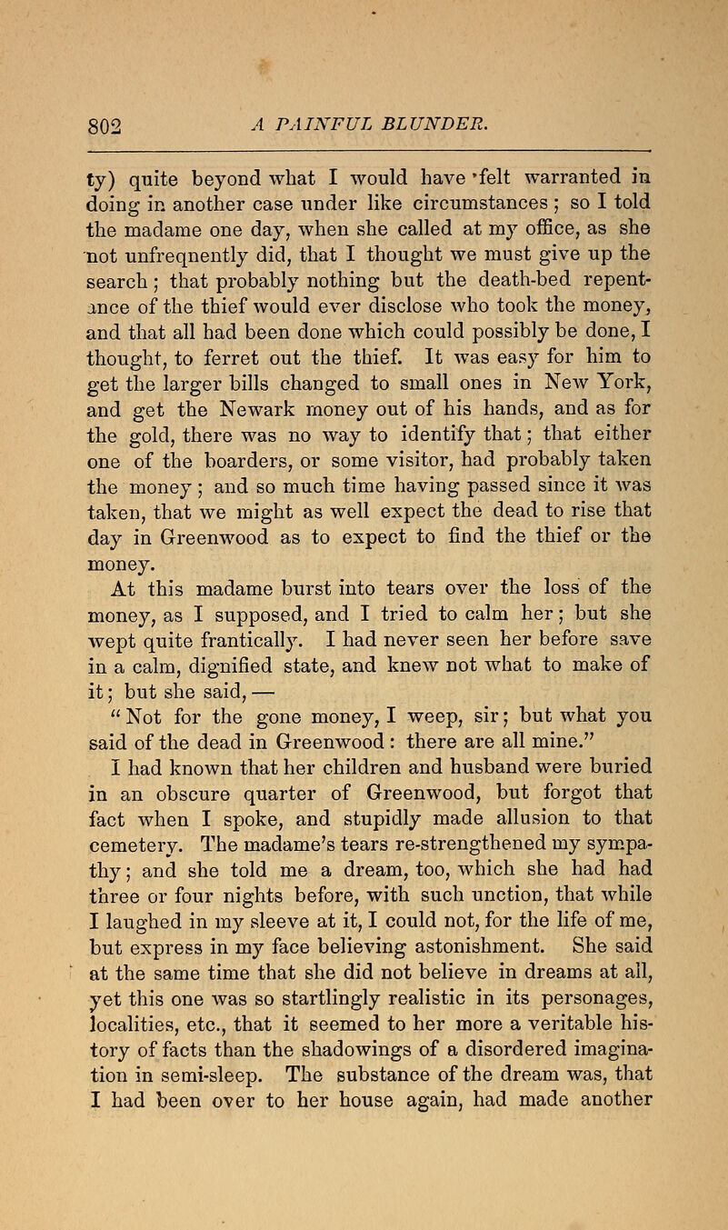 ty) quite beyond what I would have 'felt warranted in doing in another case under like circumstances ; so I told the maclame one day, when she called at my office, as she not unfreqnently did, that I thought we must give up the search; that probably nothing but the death-bed repent- ance of the thief would ever disclose who took the money, and that all had been done which could possibly be done, I thought, to ferret out the thief. It was easy for him to get the larger bills changed to small ones in New York, and get the Newark money out of his hands, and as for the gold, there was no way to identify that; that either one of the boarders, or some visitor, had probably taken the money ; and so much time having passed since it was taken, that we might as well expect the dead to rise that day in Greenwood as to expect to find the thief or the money. At this madame burst into tears over the loss of the money, as I supposed, and I tried to calm her; but she wept quite frantically. I had never seen her before save in a calm, dignified state, and knew not what to make of it; but she said, —  Not for the gone money, I weep, sir; but what you said of the dead in Greenwood : there are all mine. I had known that her children and husband were buried in an obscure quarter of Greenwood, but forgot that fact when I spoke, and stupidly made allusion to that cemetery. The madame's tears re-strengthened my sympa- thy ; and she told me a dream, too, which she had had three or four nights before, with such unction, that while I laughed in my sleeve at it, I could not, for the life of me, but express in my face believing astonishment. She said at the same time that she did not believe in dreams at all, yet this one was so startlingly realistic in its personages, localities, etc., that it seemed to her more a veritable his- tory of facts than the shadowings of a disordered imagina- tion in semi-sleep. The substance of the dream was, that I had been over to her house again, had made another