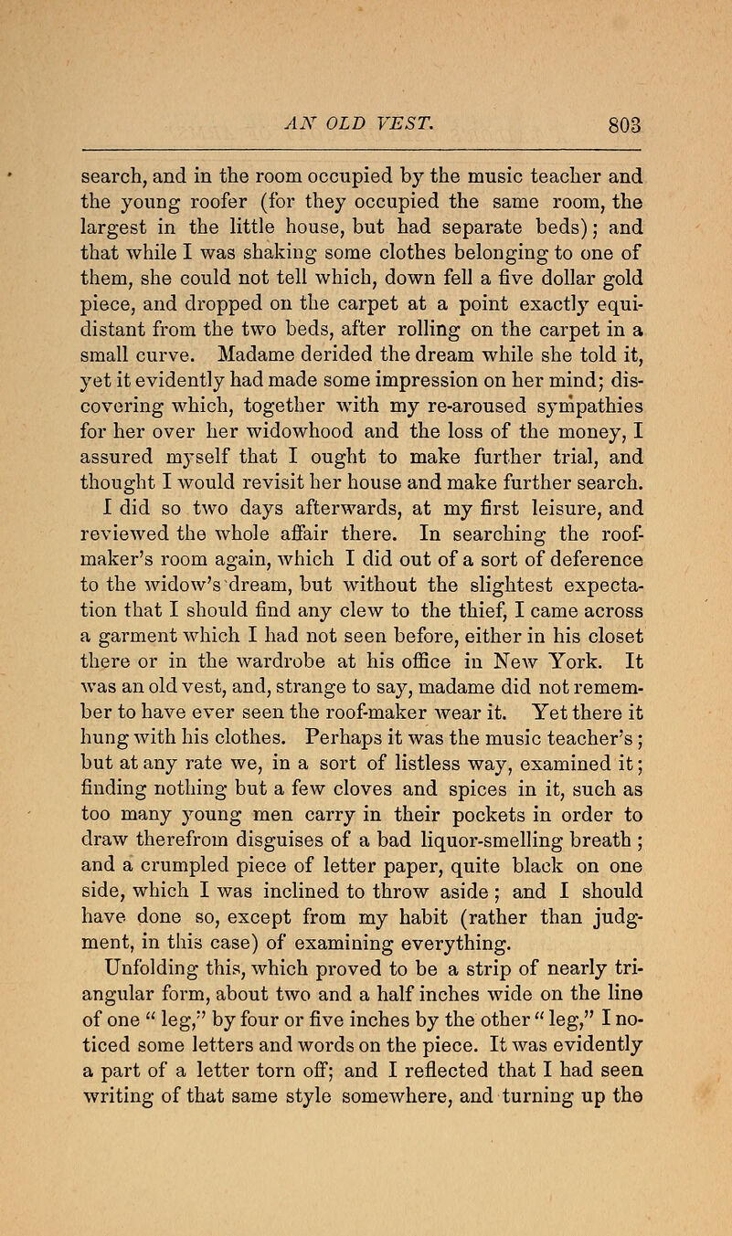 search, and in the room occupied by the music teacher and the young roofer (for they occupied the same room, the largest in the little house, but had separate beds); and that while I was shaking some clothes belonging to one of them, she could not tell which, down fell a five dollar gold piece, and dropped on the carpet at a point exactly equi- distant from the two beds, after rolling on the carpet in a small curve. Madame derided the dream while she told it, yet it evidently had made some impression on her mind; dis- covering which, together with my re-aroused sympathies for her over her widowhood and the loss of the money, I assured myself that I ought to make further trial, and thought I would revisit her house and make further search. I did so two days afterwards, at my first leisure, and reviewed the whole affair there. In searching the roof- maker's room again, which I did out of a sort of deference to the widow's dream, but without the slightest expecta- tion that I should find any clew to the thief, I came across a garment which I had not seen before, either in his closet there or in the wardrobe at his office in New York. It was an old vest, and, strange to say, madame did not remem- ber to have ever seen the roof-maker wear it. Yet there it hung with his clothes. Perhaps it was the music teacher's; but at any rate we, in a sort of listless way, examined it; finding nothing but a few cloves and spices in it, such as too many young men carry in their pockets in order to draw therefrom disguises of a bad liquor-smelling breath ; and a crumpled piece of letter paper, quite black on one side, which I was inclined to throw aside ; and I should have done so, except from my habit (rather than judg- ment, in this case) of examining everything. Unfolding this, which proved to be a strip of nearly tri- angular form, about two and a half inches wide on the line of one  leg, by four or five inches by the other  leg, I no- ticed some letters and words on the piece. It was evidently a part of a letter torn off; and I reflected that I had seen writing of that same style somewhere, and turning up the